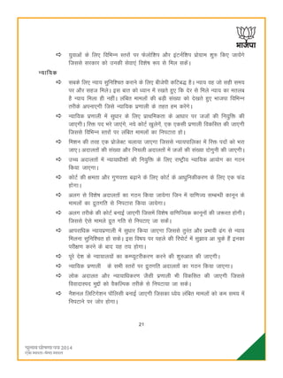 21
;qokvksa ds fy, fofHkUu Lrjksa ij Qsyksf'ki vkSj baVuZf'ki izksxzke 'kq# fd, tk;saxs
ftlls ljdkj dks mudh lsok,a fo'ks"k :i ls fey ldsaA
U;kf;d
lcds fy, U;k; lqfuf'pr djkus ds fy, chtsih dfVc) gSA U;k; og tks lgh le;
ij vkSj lgt feysA bl ckr dks è;ku esa j[krs gq, fd nsj ls feys U;k; dk eryc
gS U;k; feyk gh ughaA yafcr ekeyksa dh cM+h la[;k dks ns[krs gq, Hkktik fofHkUu
rjhds viuk,xh ftls U;kf;d iz.kkyh ds rgr ge djsaxsA
U;kf;d iz.kkyh esa lqèkkj ds fy, izkFkfedrk ds vkèkkj ij ttksa dh fu;qfä dh
tk,xhA fjä in Hkjs tk,axs] u;s dksVZ [kqysxsa] ,d ,dlh iz.kkyh fodflr dh tk,xh
ftlls fofHkUu Lrjksa ij yafcr ekeyksa dk fuiVkjk gksA
fe'ku dh rjg ,d izkstsDV pyk;k tk,xk ftlls U;k;ikfydk esa fjä inksa dks Hkjk
tk,A vnkyrksa dh la[;k vkSj fupyh vnkyrksa esa ttksa dh la[;k nksxquh dh tk,xhA
mPp vnkyrksa esa U;k;kèkh'kksa dh fu;qfä ds fy, jk"Vªh; U;kf;d vk;ksx dk xBu
fd;k tk,xkA
dksVZ dh {kerk vkSj xq.koÙkk c<+kus ds fy, dksVZ ds vkèkqfudhdj.k ds fy, ,d QaM
gksxkA
vyx ls fo'ks"k vnkyrksa dk xBu fd;k tk;sxk ftu esa okf.kT; lEcU/kh dkuwu ds
ekeyksa dk æqrxfr ls fuiVkjk fd;k tk;sxkA
vyx rjhds dh dksVZ cukbZ tk,xh ftlesa fo'ks"k okf.kfT;d dkuwuksa dh t:jr gksxhA
ftlls ,sls ekeys æqr xfr ls fuiVk, tk ldsaA
vkijkfèkd U;k;iz.kkyh esa lqèkkj fd;k tk,xk ftlls rqjar vkSj çHkkoh <ax ls U;k;
feyuk lqfuf'pr gks ldsA bl fo"k; ij igys dh fjiksVZ esa lq>ko vk pqds gSa budk
ijh{k.k djus ds ckn ;g r; gksxkA
iwjs ns'k ds U;k;ky;ksa dk dEI;wVjhdj.k djus dh 'kq#vkr dh tk,xhA
U;kf;d iz.kkyh ds lHkh Lrjksa ij æqrxfr vnkyrksa dk xBu fd;k tk,xkA
yksd vnkyr vkSj U;k;kfèkdj.k tSlh iz.kkyh Hkh fodflr dh tk,xh ftlls
fooknkLin eqíksa dks oSdfYid rjhds ls fuiVk;k tk ldsA
uS'kuy fyfVxs'ku ikWfylh cukbZ tk,xh ftldk è;s; yafcr ekeyksa dks de le; esa
fuiVkus ij tksj gksxkA
 