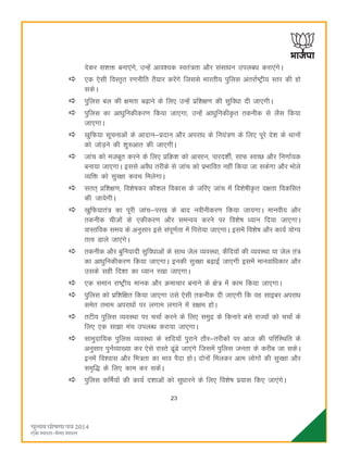 23
nsdj l'kä cuk,axs] mUgsa vko';d Lora=rk vkSj lalkèku miycèk djk,axsA
,d ,slh foLr`r j.kuhfr rS;kj djsaxs ftlls Hkkjrh; iqfyl varjkZ"Vªh; Lrj dh gks
ldsA
iqfyl cy dh {kerk c<+kus ds fy, mUgsa izf'k{k.k dh lqfoèkk nh tk,xhA
iqfyl dk vkèkqfudhdj.k fd;k tk,xk] mUgsa vkèkqfudhÑr rduhd ls ySl fd;k
tk,xkA
[kqfQ;k lwpukvksa ds vknku&iznku vkSj vijkèk ds fu;a=.k ds fy, iwjs ns'k ds Fkkuksa
dks tksM+us dh 'kq#vkr dh tk,xhA
tkap dks etcwr djus ds fy, çfØ'k dks vklku] ikjn'khZ] lkQ LoPN vkSj fu.kkZ;d
cuk;k tk,xkA blls voSèk rjhds ls tkap dks izHkkfor ugha fd;k tk ldsxk vkSj Hkksys
O;fä dks lqj{kk dop feysxkA
lrr~ çf'k{k.k] fo'ks"kdj dkS'ky fodkl ds tfj, tkap esa fo'ks"khÑr n{krk fodflr
dh tk;sxhA
[kqfQ;kra= dk iwjh tkap&ij[k ds ckn uohuhdj.k fd;k tk;xkA ekuoh; vkSj
rduhd phtksa ds ,dhdj.k vkSj leUo; djus ij fo'ks"k è;ku fn;k tk,xkA
okLrfod le; ds vuqlkj bls laiw.kZrk esa fijks;k tk,xkA blesa fo'ks"k vkSj dk;Z ;ksX;
rRo Mkys tk,axsA
rduhd vkSj cqfu;knh lqfoèkkvksa ds lkFk tsy O;oLFkk] dSfn;ksa dh O;oLFkk ;k tsy ra=
dk vkèkqfudhdj.k fd;k tk,xkA budh lqj{kk c<+kbZ tk,xh blesa ekuokfèkdkj vkSj
mlds lgh fn'kk dk è;ku j[kk tk,xkA
,d leku jk"Vªh; ekud vkSj Øekpkj cukus ds {ks= esa dke fd;k tk,xkA
iqfyl dks izf'kf{kr fd;k tk,xk mls ,slh rduhd nh tk,xh fd og lkbcj vijkèk
lesr reke vijkèkksa ij yxke yxkus esa l{ke gksA
rVh; iqfyl O;oLFkk ij ppkZ djus ds fy, leqæ ds fdukjs cls jkT;ksa dks ppkZ ds
fy, ,d lk>k eap miyCèk djk;k tk,xkA
lkeqnkf;d iqfyl O;oLFkk ds lfn;ksa iqjkus rkSj&rjhdksa ij vkt dh ifjfLFkfr ds
vuqlkj iquZO;k[;k dj ,sls jkLrs <wa<s tk,axs ftlesa iqfyl turk ds djhc tk ldsA
buesa fo'okl vkSj fe=rk dk Hkko iSnk gksA nksuksa feydj vke yksxksa dh lqj{kk vkSj
le`f) ds fy, dke dj ldsaA
iqfyl dfeZ;ksa dh dk;Z n'kkvksa dks lqèkkjus ds fy, fo'ks"k iz;kl fd, tk,axsA
 