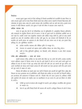 24
fuokZpu
Hkktik pquko lqèkkj djus ds fy, dfVc) gS ftlls vijkfèk;ksa dks jktuhfr ls ckgj fd;k tk
ldsA Hkktik nwljs nyksa ds lkFk fopkj foe'kZ djds ,slk rjhdk cukuk pkgrh gS ftlls foèkkulHkk vkSj
yksdlHkk ds pquko lkFk&lkFk gksaA blls ljdkj vkSj jktuSfrd nyksa dk [kpZ de gksxkA blls jkT;
ljdkj esa FkksM+h fLFkjrk vk,xhA ge pquko esa [kpZ dh lhek esa cnyko ykuk pkgrs gSaA
vf/kd O;kid eap
Hkkjr ds dqN {ks= ,sls gSa tks ,sfrgkfld :i ls lqfo/kkghu gSa] vlarqfyr fodkl n`f"Vdks.k
vkSj lalkèkuksa ds vuqfpr forj.k gksus ds dkj.k] os ns'k ds nwljs Hkkxksa ls lkekftd vkfFkZd :i ls
dVs jgrs gSaA tcfd muds ikl izkÑfrd lalkèku vkSj izfrHkk Hkjiwj gksrh gSA blh ds lkFk gekjh
vkcknh dk ykHk Hkh okLrfod rjhds ls Bhd ugha gqvk gSA og ljdkj dh ftEesnkjh gS fd gj
Hkkjrh; dks viuh {kerk dk vglkl gks vkSj fodkl dh èkkjk leku :i ls cgsA ge blds fy,
izfrc) gSaA ge lqfuf'pr djk;saxs&
izR;sd Hkkjrh; LokLF; vkSj 'kSf{kd n`f"V ls etcwr gksA
jkstxkj ds voljksa dks c<+kok gekjs vkfFkZd ekWMy dk dsUæ fcUnq gksxkA
lHkh ds fy, cqfu;knh lqfoèkk,a] ?kj fctyh] ikuh] 'kkSpky; o vU; phtsa miyCèk
djk,axsA
xjhc vkSj vf/kdkjghu & njkj dks Hkjuk
gekjh ljdkj xjhc] gkfl, ij iM+s yksxksa vkSj ihNs jg x, yksxksa dh gksxhA izR;sd Hkkjrh;
mruk vfèkdkj j[krk gS ftruk Hkkjr ds ikl gSA bls ns[krs gS mls ;k mUgsa vius lius cquus dk
vfèkdj gS dy ds Hkkjr esa ,sls 125 djksM+ ,sls lius gksaxs vkSj ge mu liuksa dks iwjk djsaxsA ge
vius ukxfjdksa dks dsoy lius ns[kus yk;d gh ugha cuk,axs ge ,slk bartke djsaxs fd vius lius
dks iwjk djus esa l{ke gks ldsA
fodkl dh izfØ;k dk lcls vNk Qy ogh gS ftlls vke vkneh dks [kq'kh feysA o`f) vkSj
fodkl dk Qy vko';d :i ls vfrfuèkZu] vfr fiNM+s vkSj gkf'k, ij iM+s yksxksa dks feyuh pkfg,A
ge vUR;ksn; dh voèkkj.kk esa fo'okl djrs gSa& ftlesa xhc dks Åij mBkuk gSA vfr'k; xjhch
vkSj dqiks"k.k dh leL;k dks jk"Vªh; Lrj ij izkFkfedrk ls gy djuk gSA bls ge fe'ku ds rjhds
ls yk,axsA
xjhch nwj djus ds izksxzke vkSj etcwrh ls pykaxsA bls ,dhÑr] ijnf'kZrk vkSj xq.koÙkk
ds ekè;e lsA
ns'k ds 100 vfr fiNM+s ftyksa dh igpku dh tk,xhA ,dhÑr fodkl ds <kaps esa ysdj
 