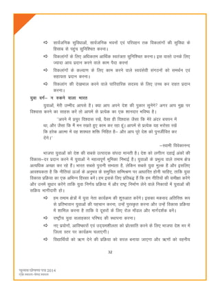 32
lkoZtfud lqfoèkkvksa] lkoZtfud Hkouksa ,oa ifjogu rd fodykaxksa dh lqfoèkk ds
fglkc ls igqap lqfuf'pr djukA
fodykaxksa ds fy, vfèkdre vkfFkZd Lora=rk lqfuf'pr djukA bl okLrs muds fy,
T;knk vk; iznku djus okys dke iSnk djuka
fodykaxksa ds dY;k.k ds fy, dke djus okys Lo;alsoh laxBuksa dks leFkZu ,oa
lgk;rk iznku djukA
fodykax dh ns[kHkky djus okys ikfjokfjd lnL; ds fy, mPp dj jkgr iznku
djukA
;qok oxZ& u #dus okyk Hkkjr
;qokvksa] esjh mEehn vkils gSA D;k vki vius ns'k dh iqdkj lqusaxs vxj vki eq> ij
fo'okl djus dk lkgl djsa rks vkiesa ls izR;sd dk ,d 'kkunkj Hkfo"; gSA
^^vius esa izpqj fo'okl j[ksa] oSlk gh fo'okl tSlk fd esjs vanj cpiu esa
Fkk] vkSj tSlk fd eSa eu j[krs gq, dke dj jgk gwaA vkiesa ls izR;sd ;g Hkjkslk j[ksa
fd gjsd vkRek esa og 'kk'or 'kfä fufgr gS& vkSj vki iwjs ns'k dks iquthZfor dj
nsaxsA**
&Lokeh foosdkuUn
Hkktik ;qokvksa dks ns'k dh lcls mRiknd laink ekurh gSA ns'k dks yxhkx ngkbZ vadksa dh
fodkl&nj iznku djus esa ;qokvksa us egRoiw.kZ Hkwfedk fuHkkbZ gSA ;qokvksa ds izHkqRo okys reke {ks=
vR;fèkd vPNk dj jgs gSaA Hkkjr lcls iqjkuh lH;rk gS] ysfdu lcls ;qok eqYd gS vkSj blfy,
vko';drk gS fd uhfr;ka ÅtkZ ds vuqHko ds leqfpr lfEeJ.k ij vkèkkfjr gksuh pkfg,] rkfd ;qok
fodkl izfØ;k dk ,d vfHkUu fgLlk cusaA ge blds fy, izfrc) gSa fd ge uhfr;ksa dh leh{kk djsaxs
vkSj muesa lqèkkj djsaxs rkfd ;qok fu.kZ; izfØ;k esa vkSj jk"Vª fuekZ.k ysus okys fudk;ksa esa ;qokvksa dh
lfØ; Hkkxhnkjh gksA
ge reke {ks=ksa esa ;qok usrk dk;ZØe dh 'kq#vkr djsaxsA bldk edln vfrfjä :i
ls izfrHkkoku ;qokvksa dh igpku djuk] mUgsa iqjLÑr djuk vkSj mUgsa fodkl çfØ;k
esa 'kkfey djuk gS rkfd os nwljksa ds fy, jksy ekWMy vkSj ekxZn'kZd cusaA
jk"Vªh; ;qok lykgdkj ifj"kn dh LFkkiuk djukA
u, iz;ksxksa] vkfo"dkjksa ,oa mn~;e'khyrk dks izksRlkfr djus ds fy, Hkktik ns'k Hkj esa
ftyk Lrj ij dk;ZØe pyk,xhA
fo|kfFkZ;ksa dks _.k nsus dh izfØ;k dks ljy cuk;k tk,xk vkSj _.kksa dks oguh;
 