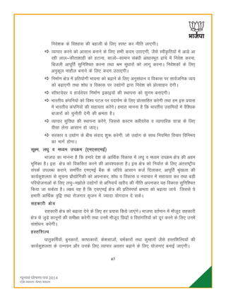 47
fuos'kd ds fo'okl dh cgkyh ds fy, Li"V dj uhfr yk,xhA
O;kikj djus dks vklku cukus ds fy, lHkh dne mBk,xh] tSls Loh—fr;ksa esa vkM+s vk
jgh yky&Qhrk'kkgh dks gVkuk] lktks&lkeku lacaèkh vkèkkjHkwr <kaps esa fuos'k djuk]
fctyh vkiwfrZ lqfuf'pr djuk rFkk Je lqèkkjksa dks ykxw djukA fuos'kdksa ds fy,
vuqdwy ekgkSy cukus ds fy, dne mBk,xhA
fuekZ.k {ks= esa çfr;ksxh Hkkouk dks c<+kus ds fy, vuqlaèkku o fodkl ij lkoZtfud O;;
dks c<+k,xh rFkk 'kksèk o fodkl ij m|ksxksa }kjk fuos'k dks çksRlkgu nsxhA
l‚¶Vos;j o gkMZos;j fuekZ.k bdkb;ksa dh LFkkiuk dks lqxe cuk,xhA
Hkkjrh; daifu;ksa dks fo'o iVy ij inkiZ.k ds fy, çksRlkfgr djsxh rFkk ge bl ç;kl
esa Hkkjrh; daifu;ksa dh lgk;rk djsaxsA gekjk ekuuk gS fd Hkkjrh; m|fe;ksa esa oSf'od
cktkjksa dks pqukSrh nsuh dh {kerk gSA
O;kikj lqfoèkk dh LFkkiuk djsaxs] ftlls dLVe Dyh;jsal o O;kikfjd ;k=k ds fy,
ohlk ysuk vklku gks tk,A
ljdkj o m|ksx ds chp laokn 'kq: djsxh- tks m|ksx ds lkFk fu;fer fopkj fofue;
dk ekxZ gksxkA
lw{e] yèkq o eè;e miØe ¼,e,l,ebZ½
Hkktik dk ekuuk gS fd gekjs ns'k ds vkfFkZd fodkl esa y?kq o eè;e miØe {ks= dh vge
Hkwfedk gSA bl {ks= dks fodflr djus dh vko';drk gSA bl {ks= dks fu;kZr ds fy, varjk"Vªh;
laidZ miyCèk djkus] lefiZr ,e,ebZ cSad ds tfj;s vklku dtZ fnykdj] vkiwfrZ J`a[kyk dh
dk;Zdq'kyrk ls lwpuk izkS|ksfxdh dks viukdj] 'kksèk o fodkl o uokpkj esa lgk;rk dj rFkk cM+h
ifj;kstukvksa ds fy, y?kq&e>ksys m|ksxksa ls vfuok;Z [kjhn dh uhfr viukdj ;g fodkl lqfuf'pr
fd;k tk ldsrk gSA y{; ;g gS fd ,l,ebZ {ks= dh izfrLi?kkZ {kerk dks c<+k;k tk;s ftlls ;s
gekjh vkfFkZd o`f} rFkk jkstxkj l`tu esa T;knk ;ksxnku ns ldsA
lgdkjh {ks=
lgdkjh {ks= dks c<+kok nsus ds fy, gj iz;kl fd;s tk,axsA Hkktik orZeku esa ekStwn lgdkjh
{ks= ls tqM+s dkuwuksa dh leh{kk djsxh rFkk muesa ekStwn fNnzksa o folaxfr;ksa dks nwj djus ds fy, muesa
la'kksèku djsxhA
gLrf'kYi
èkkrqdfeZ;ksa] cqudkjksa] dk"Bdkjksa] ds'klktksa] peZdkjksa rFkk dqEgkjksa tSls gLrf'kfYi;ksa dh
dk;Zdq'kyrk ds mUu;u vkSj muds fy, O;kikj volj c<+kus ds fy, ;kstuk,a cukbZ tk,axhA
 