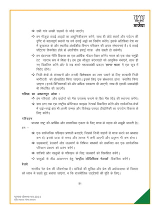 51
lHkh xkao vPNh lM+dksa ls tksMs+ tk,axsA
ge ekStwnk gokbZ vM~Mksa dk vkèkqfudhdj.k djsaxs] lkFk gh NksVs 'kgjksa vkSj i;ZVu dh
n`f"V ls egRoiw.kZ LFkkuksa ij u;s gokbZ vìksa dk fuekZ.k djsaxsA blds vfrfjDr ns'k Hkj
esa nwjnjkt ds vkSj LFkyh; varnsZ'kh; foeku ifjogu dh vikj laHkkouk,a gSA ;s gokbZ
ifV~V;ka fodflr gksus ls varnsZ'kh; gokbZ ;k=k vkSj lLrh gks ldsxhA
ge canjxkg uhfr fodkl dk ,d vkfFkZd ekWMy rS;kj djsaxsA Hkkjr dks ,d yack leqanzh
rV ojnku :i esa feyk gSA ge bl ekStwnk canjxkgksa dks vkèkqfud cuk,axs] lkFk gh
u, fodflr djsaxs vkSj ;s lc gekjs egRokdka{kh izdYi ^lkxj ekyk* eas ,d lw= esa
fijks, gksaxsA
futh {ks=ksa ds lalkèkuksa vkSj mudh fo'ks"kKrk dk ykHk mBkus ds fy, ljdkjh futh
Hkkxhnkjh dks izksRlkfgr fd;k tk,xkA blds fy, ,d laLFkkxr <kapk LFkkfir fd;k
tk,xkA buds fofu;kedkas dks vkSj vfèkd Lok;Rrk nh tk,xh] lkFk gh bldh tokcnsgh
Hkh fuèkkZfjr dh tk,xhA
Hkfo"; dk vkèkkjHkwr <kapk %
ge ifjokjksa vkSj m|ksxksa dks xSl miyCèk djkus ds fy, xSl fxzM dh LFkkiuk djsaxsA
xzke Lrj rd ,d jk"Vªh; vkWfIVdy Qkbcj usVodZ fodflr djsaxs vkSj lkoZtfud {ks=ksa
esa okbZ&QkbZ {ks= Hkh viuh mUur vkSj fo'ks"kK mixzg izkS|ksfxdh dk mi;ksx fodkl ds
fy, djsaxsA
ifjogu
Hkktik jk"Vª dh vkfFkZd vkSj lkekftd ,drk ds fy, ;k=k ds egRo dks c[kwch tkurh gSA
ge &
,d lkoZtfud ifjogu iz.kkyh cuk,axs] ftlls futh okguksa ls ;k=k djus dk vH;kl
de gks] blls ;k=k ds le; vkSj ykxr esa deh vk,xh vkSj iznw"k.k Hkh de gksxkA
lM+dekxZ] jsyekxZ vkSj tyekxZ ds fofHkUu ekè;eksa dks lefUor dj ,d lkoZtfud
ifjogu izdYi dks izkjaHk djsaxsA
;kf=;ksa vkSj oLrqvksa ds ifjogu ds fy, tyekxZ dks fodflr djsaxsA
oLrqvksa ds rhoz vkokxeu gsrq ^jk"Vªh; ykWftfLVd usVodZ* fodflr djsaxsA
jsyos
Hkkjrh; jsy ns'k dh thoujs[kk gSA ;kf=;ksa dh lqfoèkk vkSj ns'k dh vFkZO;oLFkk ds fodkl
dks è;ku esa j[krs gq, cuk;k tk,xk] u fd jktuhfrd mn~ns';ksa dh iwfr ds fy,A
 