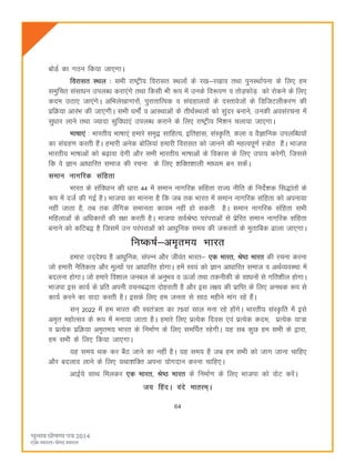 64
cksMZ dk xBu fd;k tk,xkA
fojklr LFky % lHkh jk"Vªh; fojklr LFkyksa ds j[k&j[kko rFkk iquLFkkZiuk ds fy, ge
leqfpr laLkkèku miyCèk djk,axs rFkk fdlh Hkh :i esa muds fo:i.k o rksM+QksM+ dks jksdus ds fy,
dne mBk, tk,axsA vfHkys[kkxkjksa] iqjkrkfRod o laxzgky;ksa ds nLrkostksa ds fMftVyhdj.k dh
izfØ;k vkjaHk dh tk,xhA lHkh èkekssZa o vkLFkkvksa ds rhFkZLFkyksa dks lqanj cukus] mudh volajpuk esa
lqèkkj ykus rFkk T;knk lqfoèkk,a miyCèk djkus ds fy, jk"Vªh; fe'ku pyk;k tk,xkA
Hkk"kk,a % Hkkjrh; Hkk"kk,a gekjs le`} lkfgR;] bfrgkl] laLÑfr] dyk o oSKkfud miyfCèk;ksa
dk laxzg.k djrh gSaA gekjh vusd cksfy;ka gekjh fojklr dks tkuus dh egRoiw.kZ L=ksr gSaA Hkktik
Hkkjrh; Hkk"kkvksa dks c<+kok nsxh vkSj lHkh Hkkjrh; Hkk"kkvksa ds fodkl ds fy, mik; djsxh] ftlls
fd os Kku vkèkkfjr lekt dh jpuk ds fy, 'kfDr'kkyh ekè;e cu ldsaA
leku ukxfjd lafgrk
Hkkjr ds lafoèkku dh èkkjk 44 esa leku ukxfjd lafgrk jkT; uhfr ds funsZ'kd fl)karksa ds
:i esa ntZ dh xbZ gSA Hkktik dk ekuuk gS fd tc rd Hkkjr esa leku ukxfjd lafgrk dks viuk;k
ugha tkrk gS] rc rd ySafxd lekurk dk;e ugha gks ldrh gSA leku ukxfjd lafgrk lHkh
efgykvksa ds vfèkdkjksa dh j{kk djrh gSA Hkktik loZJs"B ijaijkvksa ls izsfjr leku ukxfjd lafgrk
cukus dks dfVc} gS ftlesa mu ijaijkvksa dks vkèkqfud le; dh t:jrksa ds eqrkfcd <kyk tk,xkA
fu"d"kZ&ve`re; Hkkjr
gekjk mn~ns'; gS vkèkqfud] laiUu vkSj thoar Hkkjr& ,d Hkkjr] Js"B Hkkjr dh jpuk djuk
tks gekjh uSfrdrk vkSj ewY;ksa ij vkèkkfjr gksxkA gesa Lo;a dks Kku vkèkkfjr lekt o vFkZO;oLFkk esa
cnyuk gksxkA tks gekjs fo'kky tucy ds vuqHko o ÅtkZ rFkk rduhdh ds lkèkuksa ls xfr'khy gksxkA
Hkktik bl dk;Z ds izfr viuh opuc)rk nksgjkrh gS vkSj bl y{; dh izkfIr ds fy, vuFkd :i ls
dk;Z djus dk oknk djrh gSA blds fy, ge turk ls lkB eghus ekax jgs gSaA
lu~ 2022 eas ge Hkkjr dh Lora=rk dk 75oka lky euk jgs gksaxsA Hkkjrh; laLÑfr esa bls
ve`r egksRlo ds :i esa euk;k tkrk gSA gekjs fy, izR;sd fnol ,oa izR;sd dne] izR;sd ;k=k
o izR;sd izfØ;k ve`re; Hkkjr ds fuekZ.k ds fy, lefiZr jgsxhA ;g lc dqN ge lHkh ds }kjk]
ge lHkh ds fy, fd;k tk,xkA
;g le; Fkd dj cSB tkus dk ugha gSA ;g le; gS tc ge lHkh dks tkx tkuk pkfg,
vkSj cnyko ykus ds fy, ;Fkk'kfDr viuk ;ksxnku djuk pkfg,A
vkbZ;s lkFk feydj ,d Hkkjr] Js"B Hkkjr ds fuekZ.k ds fy, Hkktik dks oksV djsaA
t; fganA oans ekrje~A
 