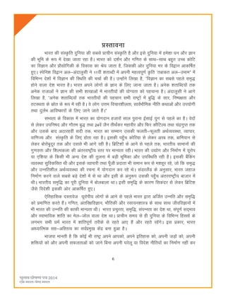 6
çLrkouk
Hkkjr dh laL—fr nqfu;k dh lcls çkphu laL—fr gS vkSj bls nqfu;k esa ges'kk èku vkSj Kku
dh Hkwfe ds :i esa ns[kk tkrk jgk gSA Hkkjr dks n'kZu vkSj xf.kr ds lkFk&lkFk cgqr mPp dksfV
dk foKku vkSj çkS|ksfxdh ds fodkl dk Js; tkrk gS] ftldh vksj nqfu;k Hkj ds fo}ku vkdf"kZr
gq,A Lisfu'k fo}ku vy&vankyqlh us 11oha 'krkCnh esa viuh egRoiw.kZ —fr ^rckdr vy&mekeß esa
fofHkUu ns'kksa esa foKku dh fLFkfr dh ppkZ dh gSA mUgksaus fy[kk gS] ÞfoKku dk lcls igys le`)
gksus okyk ns'k Hkkjr gSA Hkkjr vius yksxksa ds Kku ds fy, tkuk tkrk gSA vusd 'krkfCn;ksa rd
vusd jktkvksa us Kku dh lHkh 'kk[kkvksa esa Hkkjrh;ksa dh ;ksX;rk dks igpkuk gSA vankyqlh us vkxs
fy[kk gS] Þvusd 'krkfCn;ksa rd Hkkjrh;ksa dh igpku lHkh jk"Vªksa esa cqf) ds lkj] fu"i{krk vkSj
rVLFkrk ds lzksr ds :i esa jgh gSA os yksx mÙke fopkj'khyrk] lkoZHkkSfed uhfr dFkkvksa vkSj mi;ksxh
rFkk nqyZHk vkfo"dkjksa ds fy, tkus tkrs gSaAß
lH;rk ds fodkl esa Hkkjr dk ;ksxnku gtkjksa lky iqjkuk bZlkbZ ;qx ls igys dk gSA osnksa
ls ysdj mifu"kn vkSj xkSre cq) rFkk 24osa tSu rhFkaZdj egkohj vkSj fQj dkSfVY; rFkk paæxqIr rd
vkSj mlds ckn vBkjgoha lnh rd] Hkkjr dk lEeku mldh Qyrh&Qwyrh vFkZO;oLFkk] O;kikj]
okf.kT; vkSj laL—fr ds fy, gksrk jgk gSA bldh igq¡p dksfj;k ls ysdj vjc rd] ckfe;ku ls
ysdj cksjkscqnwj rd vkSj mlls Hkh vkxs jgh gSA fczfV'kksa ds vkus ls igys rd] Hkkjrh; lkekuksa dh
xq.koÙkk vkSj f'kYidyk dh varjjk"Vªh; Lrj ij ekU;rk jghA Hkkjr dh m|ksx vkSj fuekZ.k esa ;wjksi
;k ,f'k;k ds fdlh Hkh vU; ns'k dh rqyuk esa cM+h Hkwfedk vkSj mifLFkfr jgh gSA bldh cSafdax
O;oLFkk lqfodflr Fkh vkSj blds O;kikjh rFkk iw¡th çnkrk Hkh leku :i ls e'kgwj jgs] tks fd le`)
vkSj mUufr'khy vFkZO;oLFkk dh jpuk esa ;ksxnku dj jgs FksA laMjySaM ds vuqlkj] Hkkjr tgkt
fuekZ.k djus okys lcls cM+s ns'kksa esa ls Fkk vkSj blh ds vuq:i mldh igq¡p varjjk"Vªh; cktkj esa
FkhA Hkkjrh; le`f) dk iwjh nqfu;k esa cksyckyk FkkA blh le`f) ds dkj.k fldanj ls ysdj fczfV'k
tSls fons'kh bldh vksj vkdf"kZr gq,A
,sfrgkfld nLrkost ;wjksih; yksxksa ds vkus ls igys Hkkjr }kjk vftZr mUufr vkSj le`f)
dks çekf.kr djrs gSaA xf.kr] varfj{kfoKku] HkkSfrdh vkSj jlk;u'kkL= ds lkFk lkFk thofoKkuksa esa
Hkh Hkkjr dh mUufr dh dkQh ekU;rk FkhA Hkkjr çpqjrk] le`f)] laiUurk dk ns'k Fkk] laiw.kZ ln~Hkko
vkSj LokHkkfod 'kkafr dk esy&tksy okyk ns'k FkkA çkphu le; ls gh nqfu;k ds fofHkUu fgLlksa ds
yxHkx lHkh èkeZ Hkkjr esa 'kkafriw.kZ rjhds ls jgrs vk, gSa vkSj jgrs jgsaxsA bl çdkj] Hkkjr
vkè;kfRed lg&vfLrRo dk loZçeq[k dsaæ cuk gqvk gSA
Hkktik ekurh gS fd dksbZ Hkh jk"Vª vius vkidks] vius bfrgkl dks] viuh tM+ksa dks] viuh
'kfä;ksa dks vkSj viuh lQyrkvksa dks tkus fcuk viuh ?kjsyw ;k fons'k uhfr;ksa dk fuekZ.k ugha dj
 