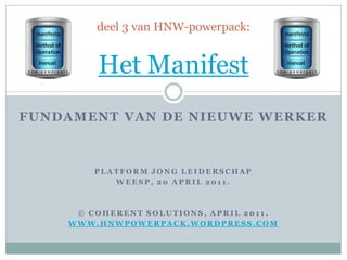 deel 3 van HNW-powerpack:


        Het Manifest
FUNDAMENT VAN DE NIEUWE WERKE R



        PLATFORM JONG LEIDERSCHAP
           WEESP, 20 APRIL 2011.



     © COHERENT SOLUTIONS, APRIL 2011.
    WWW.HNWPOWERPACK.WORDPRESS.COM
 