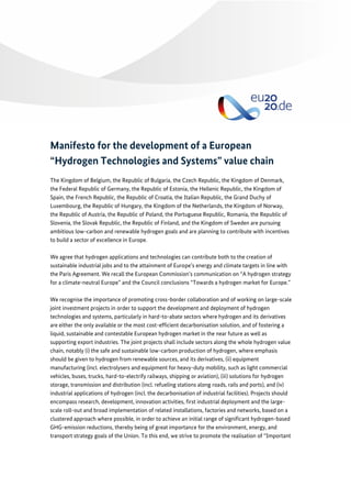 Manifesto for the development of a European
“Hydrogen Technologies and Systems” value chain
The Kingdom of Belgium, the Republic of Bulgaria, the Czech Republic, the Kingdom of Denmark,
the Federal Republic of Germany, the Republic of Estonia, the Hellenic Republic, the Kingdom of
Spain, the French Republic, the Republic of Croatia, the Italian Republic, the Grand Duchy of
Luxembourg, the Republic of Hungary, the Kingdom of the Netherlands, the Kingdom of Norway,
the Republic of Austria, the Republic of Poland, the Portuguese Republic, Romania, the Republic of
Slovenia, the Slovak Republic, the Republic of Finland, and the Kingdom of Sweden are pursuing
ambitious low-carbon and renewable hydrogen goals and are planning to contribute with incentives
to build a sector of excellence in Europe.
We agree that hydrogen applications and technologies can contribute both to the creation of
sustainable industrial jobs and to the attainment of Europe’s energy and climate targets in line with
the Paris Agreement. We recall the European Commission’s communication on “A hydrogen strategy
for a climate-neutral Europe” and the Council conclusions “Towards a hydrogen market for Europe.”
We recognise the importance of promoting cross-border collaboration and of working on large-scale
joint investment projects in order to support the development and deployment of hydrogen
technologies and systems, particularly in hard-to-abate sectors where hydrogen and its derivatives
are either the only available or the most cost-efficient decarbonisation solution, and of fostering a
liquid, sustainable and contestable European hydrogen market in the near future as well as
supporting export industries. The joint projects shall include sectors along the whole hydrogen value
chain, notably (i) the safe and sustainable low-carbon production of hydrogen, where emphasis
should be given to hydrogen from renewable sources, and its derivatives, (ii) equipment
manufacturing (incl. electrolysers and equipment for heavy-duty mobility, such as light commercial
vehicles, buses, trucks, hard-to-electrify railways, shipping or aviation), (iii) solutions for hydrogen
storage, transmission and distribution (incl. refueling stations along roads, rails and ports), and (iv)
industrial applications of hydrogen (incl. the decarbonisation of industrial facilities). Projects should
encompass research, development, innovation activities, first industrial deployment and the large-
scale roll-out and broad implementation of related installations, factories and networks, based on a
clustered approach where possible, in order to achieve an initial range of significant hydrogen-based
GHG-emission reductions, thereby being of great importance for the environment, energy, and
transport strategy goals of the Union. To this end, we strive to promote the realisation of “Important
 