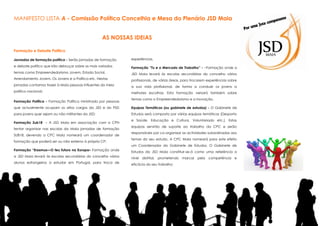 MANIFESTO LISTA A - Comissão Política Concelhia e Mesa do Plenário JSD Maia
AS NOSSAS IDEIAS
Formação e Debate Político
Jornadas de formação politica - Serão jornadas de formação

experiências.

e debate político que irão debruçar sobre os mais variados

Formação “Tu e o Mercado de Trabalho” - ~Formação onde a

temas como Empreendedorismo Jovem, Estado Social,

JSD Maia levará às escolas secundárias do concelho vários

Arrendamento Jovem, Os Jovens e a Política etc. Nestas

profissionais, de várias áreas, para trocarem experiências sobre

jornadas contamos trazer à Maia pessoas influentes do meio

a sua vida profissional, de forma a conduzir os jovens a

político nacional;

melhores escolhas. Esta formação versará também sobre

Formação Política - Formação Política ministrada por pessoas

temas como o Empreendedorismo e a Inovação.

que actualmente ocupam os altos cargos da JSD e do PSD

Equipas Temáticas (ou gabinete de estudos) - O Gabinete de

para jovens quer sejam ou não militantes da JSD;

Estudos será composto por várias equipas temáticas (Desporto

Formação Sub18 - A JSD Maia em associação com a CPN
tentar organizar nas escolas da Maia jornadas de formação
SUB18, devendo a CPC Maia nomeará um coordenador de
formação que poderá ser ou não externo à própria CP;
Formação “Erasmus—O teu futuro na Europa– Formação onde
a JSD Maia levará às escolas secundárias do concelho vários
alunos estrangeiros a estudar em Portugal, para troca de

e Saúde, Educação e Cultura, Voluntariado etc.). Estas
equipas servirão de suporte ao trabalho da CPC e serão
responsáveis por co-organizar as actividades subordinadas aos
temas do seu estudo. A CPC Maia nomeará para este efeito
um Coordenador do Gabinete de Estudos. O Gabinete de
Estudos da JSD Maia constituir-se-á como uma referência a
nível distrital, prometendo marcar pela competência e
eficácia do seu trabalho;

 