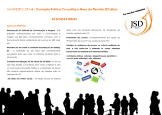 MANIFESTO LISTA A - Comissão Política Concelhia e Mesa do Plenário JSD Maia
AS NOSSAS IDEIAS
Apoio aos Militantes
Manutenção do Gabinete de Comunicação e Imagem - Este

serão uma das principais ferramentas de divulgação do

gabinete seráresponsáveis por toda a comunicação e

trabalho realizado pela CP;

imagem da JSD Maia, nomeadamente contactos com a

Parlamento dos Jovens– Acompanhamento das ações do

Comunicação Social, publicitação de eventos da JSD Maia,

“Parlamento dos Jovens” nas escolas do concelho.

etc.;

Interligar os problemas dos jovens na restante realidade do

Manutenção do e-mail e constante actualização da mailing-

país, e não limitar-nos a defender os nossos interesses

list - A maiiling-list da JSD Maia será constantemente

esquecendo da realidade que estamos inseridos;

actualizada para que todos os militantes recebam toda a
informação.
Constante actualização do site oficial da JSD Maia– No site da
JSD maia estarão os Contactos, bem como a Agenda e será
um local onde a Comissão Política e os Gabinetes de Estudo
irão publicar periodicamente artigos de interesse para os
militantes da JSD;
JSD Maia nas Redes Sociais - As Redes Sociais na Internet

Actividades lúdicas, culturais e desportivas que permitam o
convívio entre militantes e não militantes.

 