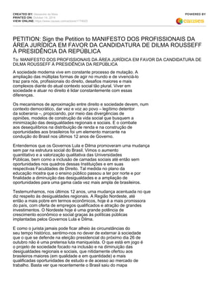 CREATED BY: Alexandre da Maia 
PRINTED ON: October 14, 2014 
VIEW ONLINE: https://www.causes.com/actions/1774025 
POWERED BY 
PETITION: Sign the Petition to MANIFESTO DOS PROFISSIONAIS DA 
ÁREA JURÍDICA EM FAVOR DA CANDIDATURA DE DILMA ROUSSEFF 
À PRESIDÊNCIA DA REPÚBLICA 
To: MANIFESTO DOS PROFISSIONAIS DA ÁREA JURÍDICA EM FAVOR DA CANDIDATURA DE 
DILMA ROUSSEFF À PRESIDÊNCIA DA REPÚBLICA 
A sociedade moderna vive em constante processo de mutação. A 
ampliação das múltiplas formas de agir no mundo e de vivenciá-lo 
traz para nós, profissionais do direito, desafios maiores e mais 
complexos diante do atual contexto social tão plural. Viver em 
sociedade e atuar no direito é lidar constantemente com essas 
diferenças. 
Os mecanismos de aproximação entre direito e sociedade devem, num 
contexto democrático, dar vez e voz ao povo – legítimo detentor 
da soberania –, propiciando, por meio das divergências de 
opiniões, modelos de construção da vida social que busquem a 
minimização das desigualdades regionais e sociais. E o combate 
aos desequilíbrios na distribuição de renda e na construção de 
oportunidades aos brasileiros foi um elemento marcante na 
condução do Brasil nos últimos 12 anos de Governo. 
Entendemos que os Governos Lula e Dilma promoveram uma mudança 
sem par na estrutura social do Brasil. Vimos o aumento 
quantitativo e a valorização qualitativa das Universidades 
Públicas, bem como a inclusão de camadas sociais até então sem 
oportunidades nos quadros dessas Instituições e em suas 
respectivas Faculdades de Direito. Tal medida no plano da 
educação mostra que o ensino público passou a ter por norte e por 
finalidade a diminuição das desigualdades e a ampliação de 
oportunidades para uma gama cada vez mais ampla de brasileiros. 
Testemunhamos, nos últimos 12 anos, uma mudança acentuada no que 
diz respeito às desigualdades regionais. A Região Nordeste, até 
então a mais pobre em termos econômicos, hoje é a mais promissora 
do país, com oferta de empregos qualificados e atração de grandes 
investimentos. O Nordeste hoje é uma grande potência de 
crescimento econômico e social graças às políticas públicas 
implantadas pelos Governos Lula e Dilma. 
E como o jurista jamais pode ficar alheio às circunstâncias do 
seu tempo histórico, sentimo-nos no dever de externar à sociedade 
que o que se defende na eleição presidencial do próximo dia 26 de 
outubro não é uma pretensa luta maniqueísta. O que está em jogo é 
o projeto de sociedade focado na inclusão e na diminuição das 
desigualdades regionais e sociais, que nitidamente ofertou aos 
brasileiros maiores (em qualidade e em quantidade) e mais 
qualificadas oportunidades de estudo e de acesso ao mercado de 
trabalho. Basta ver que recentemente o Brasil saiu do mapa 
 