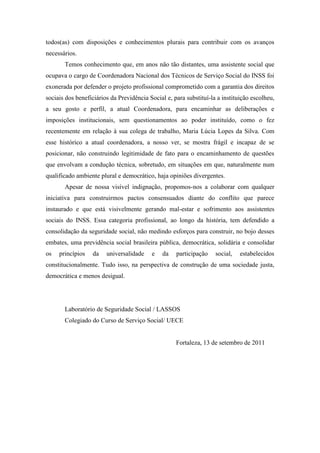 todos(as) com disposições e conhecimentos plurais para contribuir com os avanços
necessários.
       Temos conhecimento que, em anos não tão distantes, uma assistente social que
ocupava o cargo de Coordenadora Nacional dos Técnicos de Serviço Social do INSS foi
exonerada por defender o projeto profissional comprometido com a garantia dos direitos
sociais dos beneficiários da Previdência Social e, para substituí-la a instituição escolheu,
a seu gosto e perfil, a atual Coordenadora, para encaminhar as deliberações e
imposições institucionais, sem questionamentos ao poder instituído, como o fez
recentemente em relação à sua colega de trabalho, Maria Lúcia Lopes da Silva. Com
esse histórico a atual coordenadora, a nosso ver, se mostra frágil e incapaz de se
posicionar, não construindo legitimidade de fato para o encaminhamento de questões
que envolvam a condução técnica, sobretudo, em situações em que, naturalmente num
qualificado ambiente plural e democrático, haja opiniões divergentes.
       Apesar de nossa visível indignação, propomos-nos a colaborar com qualquer
iniciativa para construirmos pactos consensuados diante do conflito que parece
instaurado e que está visivelmente gerando mal-estar e sofrimento aos assistentes
sociais do INSS. Essa categoria profissional, ao longo da história, tem defendido a
consolidação da seguridade social, não medindo esforços para construir, no bojo desses
embates, uma previdência social brasileira pública, democrática, solidária e consolidar
os   princípios   da    universalidade    e   da    participação    social,   estabelecidos
constitucionalmente. Tudo isso, na perspectiva de construção de uma sociedade justa,
democrática e menos desigual.




       Laboratório de Seguridade Social / LASSOS
       Colegiado do Curso de Serviço Social/ UECE


                                                    Fortaleza, 13 de setembro de 2011
 