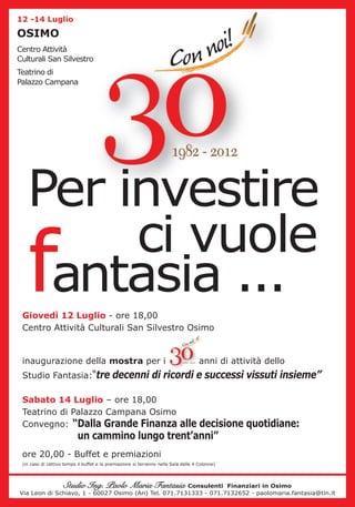 12 -14 Luglio

OSIMO
Centro Attività
Culturali San Silvestro
Teatrino di
Palazzo Campana




   Per investire
   f    ci vuole
    antasia ...
 Giovedì 12 Luglio - ore 18,00
 Centro Attività Culturali San Silvestro Osimo


 inaugurazione della mostra per i                                                    anni di attività dello
 Studio Fantasia:“tre decenni di ricordi e successi vissuti insieme”

 Sabato 14 Luglio – ore 18,00
 Teatrino di Palazzo Campana Osimo
 Convegno: “Dalla Grande Finanza alle decisione quotidiane:
                           un cammino lungo trent’anni”
 ore 20,00 - Buffet e premiazioni
 (in caso di cattivo tempo il buffet e la premiazione si terranno nella Sala delle 4 Colonne)




                    Studio Ing. Paolo Maria Fantasia  Consulenti Finanziari in Osimo
Via Leon di Schiavo, 1 - 60027 Osimo (An) Tel. 071.7131333 - 071.7132652 - paolomaria.fantasia@tin.it
 