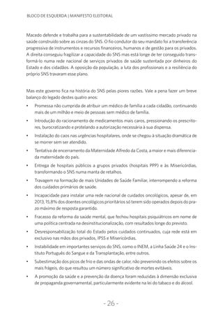 -26-
BLOCO DE ESQUERDA | MANIFESTO ELEITORAL
Macedo defende e trabalha para a sustentabilidade de um vastíssimo mercado privado na
saúde construído sobre as cinzas do SNS. O fio condutor do seu mandato foi a transferência
progressiva de instrumentos e recursos financeiros, humanos e de gestão para os privados.
A direita conseguiu fragilizar a capacidade do SNS mas está longe de ter conseguido trans-
formá-lo numa rede nacional de serviços privados de saúde sustentada por dinheiros do
Estado e dos cidadãos. A oposição da população, a luta dos profissionais e a resiliência do
próprio SNS travaram esse plano.
Mas este governo fica na história do SNS pelas piores razões. Vale a pena fazer um breve
balanço do legado destes quatro anos:
•	 Promessa não cumprida de atribuir um médico de família a cada cidadão, continuando
mais de um milhão e meio de pessoas sem médico de família.
•	 Introdução do racionamento de medicamentos mais caros, pressionando os prescrito-
res, burocratizando e protelando a autorização necessária à sua dispensa.
•	 Instalação do caos nas urgências hospitalares, onde se chegou à situação dramática de
se morrer sem ser atendido.
•	 Tentativa de encerramento da Maternidade Alfredo da Costa, a maior e mais diferencia-
da maternidade do país.
•	 Entrega de hospitais públicos a grupos privados (hospitais PPP) e às Misericórdias,
transformando o SNS numa manta de retalhos.
•	 Travagem na formação de mais Unidades de Saúde Familiar, interrompendo a reforma
dos cuidados primários de saúde.
•	 Incapacidade para instalar uma rede nacional de cuidados oncológicos, apesar de, em
2013, 15,8% dos doentes oncológicos prioritários só terem sido operados depois do pra-
zo máximo de resposta garantido.
•	 Fracasso da reforma da saúde mental, que fechou hospitais psiquiátricos em nome de
uma política centrada na desinstitucionalização, com resultados longe do previsto.
•	 Desresponsabilização total do Estado pelos cuidados continuados, cuja rede está em
exclusivo nas mãos dos privados, IPSS e Misericórdias.
•	 Instabilidade em importantes serviços do SNS, como o INEM, a Linha Saúde 24 e o Ins-
tituto Português do Sangue e da Transplantação, entre outros.
•	 Subestimação dos picos de frio e das ondas de calor, não prevenindo os efeitos sobre os
mais frágeis, do que resultou um número significativo de mortes evitáveis.
•	 A promoção da saúde e a prevenção da doença foram reduzidas à dimensão exclusiva
de propaganda governamental, particularmente evidente na lei do tabaco e do álcool.
 