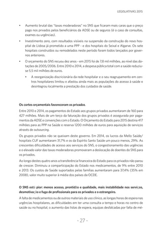 -27-
LEGISLATIVAS 2015
•	 Aumento brutal das “taxas moderadoras” no SNS que ficaram mais caras que o preço
pago nos privados pelos beneficiários da ADSE ou de seguros (é o caso de consultas,
exames ou urgências).
•	 Investimento zero, com resultados visíveis na suspensão da construção do novo hos-
pital de Lisboa já prometido a uma PPP - e dos hospitais do Seixal e Algarve. Os sete
hospitais construídos ou remodelados neste período foram todos lançados por gover-
nos anteriores.
•	 O orçamento do SNS recuou dez anos - em 2015 foi de 7,8 mil milhões, ao nível das do-
tações de 2005/2006. Entre 2010 e 2014, a despesa pública total com a saúde reduziu-
se 5,5 mil milhões de euros.
•	 A reorganização discricionária da rede hospitalar e o seu reagrupamento em cen-
tros hospitalares limitou e afastou ainda mais as populações do acesso à saúde e
desintegrou localmente a prestação dos cuidados de saúde.
Os cortes orçamentais favoreceram os privados.
Entre 2010 e 2014, os pagamentos do Estado aos grupos privados aumentaram de 160 para
427 milhões. Mais de um terço da faturação dos grupos privados é assegurada por paga-
mentos da ADSE e convenções com o Estado. O Orçamento do Estado para 2015 destina 417
milhões para as PPP na Saúde e reserva 1200 milhões de euros para aquisição de serviços
através de outsourcing.
Os grupos privados não se queixam deste governo. Em 2014, os lucros da Mello Saúde/
hospitais CUF aumentaram 31,7% e os da Espírito Santo Saúde um pouco menos, 29%. As
crescentes dificuldades de acesso aos serviços do SNS, o congestionamento das urgências
e o elevado valor das taxas moderadoras promoveram a deslocação de doentes do SNS para
os privados.
Ao longo destes quatro anos a transferência financeira do Estado para os privados não parou
de crescer. Diminuiu a comparticipação do Estado nos medicamentos, de 9% entre 2010
e 2013. Os custos de Saúde suportados pelas famílias aumentaram para 37,4% (35% em
2008), valor muito superior à média dos países da OCDE.
O SNS está pior: menos acesso, prontidão e qualidade, mais instabilidade nos serviços,
desmotivação e fuga de profissionais para os privados e o estrangeiro.
A falta de medicamentos ou de outros materiais de uso clínico, as longas horas de espera nas
urgências hospitalares, as dificuldades em ter uma consulta a tempo e horas no centro de
saúde ou no hospital, o aumento das listas de espera, equipas desfalcadas por falta de mé-
 