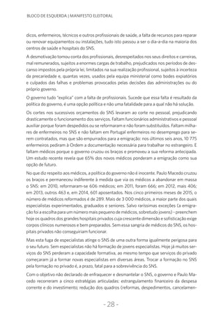 -28-
BLOCO DE ESQUERDA | MANIFESTO ELEITORAL
dicos, enfermeiros, técnicos e outros profissionais de saúde, a falta de recursos para reparar
ou renovar equipamentos ou instalações, tudo isto passou a ser o dia-a-dia na maioria dos
centros de saúde e hospitais do SNS.
A desmotivação tomou conta dos profissionais, desrespeitados nos seus direitos e carreiras,
mal remunerados, sujeitos a enormes cargas de trabalho, prejudicados nos períodos de des-
canso impostos pela própria lei, limitados na sua realização profissional, sujeitos à incerteza
da precariedade e, quantas vezes, usados pela equipa ministerial como bodes expiatórios
e culpados das falhas e problemas provocados pelas decisões das administrações ou do
próprio governo.
O governo tudo “explica” com a falta de profissionais. Sucede que essa falta é resultado da
política do governo, é uma opção política e não uma fatalidade para a qual não há solução.
Os cortes nos sucessivos orçamentos do SNS levaram ao corte no pessoal, prejudicando
drasticamente o funcionamento dos serviços. Faltam funcionários administrativos e pessoal
auxiliar porque foram despedidos ou se reformaram e não foram substituídos. Faltam milha-
res de enfermeiros no SNS e não faltam em Portugal enfermeiros no desemprego para se-
rem contratados, mas que são empurrados para a emigração: nos últimos seis anos, 10 775
enfermeiros pediram à Ordem a documentação necessária para trabalhar no estrangeiro. E
faltam médicos porque o governo cruzou os braços e promoveu a sua reforma antecipada.
Um estudo recente revela que 65% dos novos médicos ponderam a emigração como sua
opção de futuro.
No que diz respeito aos médicos, a política do governo não é inocente. Paulo Macedo cruzou
os braços e permaneceu indiferente à medida que via os médicos a abandonar em massa
o SNS: em 2010, reformaram-se 606 médicos; em 2011, foram 666; em 2012, mais 406;
em 2013, outros 463 e, em 2014, 601 aposentados. Nos cinco primeiros meses de 2015, o
número de médicos reformados é de 289. Mais de 3 000 médicos, a maior parte dos quais
especialistas experimentados, graduados e seniores. Salvo raríssimas exceções (a emigra-
ção foi a escolha para um número mais pequeno de médicos, sobretudo jovens) - preenchem
hoje os quadros dos grandes hospitais privados cuja crescente dimensão e sofisticação exige
corpos clínicos numerosos e bem preparados. Sem essa sangria de médicos do SNS, os hos-
pitais privados não conseguiriam funcionar.
Mas esta fuga de especialistas atinge o SNS de uma outra forma igualmente perigosa para
o seu futuro. Sem especialistas não há formação de jovens especialistas. Hoje já muitos ser-
viços do SNS perderam a capacidade formativa, ao mesmo tempo que serviços do privado
começaram já a formar novas especialistas em diversas áreas. Trocar a formação no SNS
pela formação no privado é, a prazo, fatal para a sobrevivência do SNS.
Com o objetivo não declarado de enfraquecer e desmantelar o SNS, o governo e Paulo Ma-
cedo recorreram a cinco estratégias articuladas: estrangulamento financeiro da despesa
corrente e do investimento; redução dos quadros (reformas, despedimentos, cancelamen-
 
