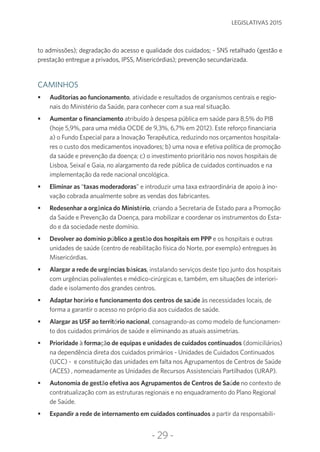-29-
LEGISLATIVAS 2015
to admissões); degradação do acesso e qualidade dos cuidados; - SNS retalhado (gestão e
prestação entregue a privados, IPSS, Misericórdias); prevenção secundarizada.
CAMINHOS
•	 Auditorias ao funcionamento, atividade e resultados de organismos centrais e regio-
nais do Ministério da Saúde, para conhecer com a sua real situação.
•	 Aumentar o financiamento atribuído à despesa pública em saúde para 8,5% do PIB
(hoje 5,9%, para uma média OCDE de 9,3%, 6,7% em 2012). Este reforço financiaria
a) o Fundo Especial para a Inovação Terapêutica, reduzindo nos orçamentos hospitala-
res o custo dos medicamentos inovadores; b) uma nova e efetiva política de promoção
da saúde e prevenção da doença; c) o investimento prioritário nos novos hospitais de
Lisboa, Seixal e Gaia, no alargamento da rede pública de cuidados continuados e na
implementação da rede nacional oncológica.
•	 Eliminar as “taxas moderadoras” e introduzir uma taxa extraordinária de apoio à ino-
vação cobrada anualmente sobre as vendas dos fabricantes.
•	 Redesenhar a orgânica do Ministério, criando a Secretaria de Estado para a Promoção
da Saúde e Prevenção da Doença, para mobilizar e coordenar os instrumentos do Esta-
do e da sociedade neste domínio.
•	 Devolver ao domínio público a gestão dos hospitais em PPP e os hospitais e outras
unidades de saúde (centro de reabilitação física do Norte, por exemplo) entregues às
Misericórdias.
•	 Alargar a rede de urgências básicas, instalando serviços deste tipo junto dos hospitais
com urgências polivalentes e médico-cirúrgicas e, também, em situações de interiori-
dade e isolamento dos grandes centros.
•	 Adaptar horário e funcionamento dos centros de saúde às necessidades locais, de
forma a garantir o acesso no próprio dia aos cuidados de saúde.
•	 Alargar as USF ao território nacional, consagrando-as como modelo de funcionamen-
to dos cuidados primários de saúde e eliminando as atuais assimetrias.
•	 Prioridade à formação de equipas e unidades de cuidados continuados (domiciliários)
na dependência direta dos cuidados primários - Unidades de Cuidados Continuados
(UCC) - e constituição das unidades em falta nos Agrupamentos de Centros de Saúde
(ACES) , nomeadamente as Unidades de Recursos Assistenciais Partilhados (URAP).
•	 Autonomia de gestão efetiva aos Agrupamentos de Centros de Saúde no contexto de
contratualização com as estruturas regionais e no enquadramento do Plano Regional
de Saúde.
•	 Expandir a rede de internamento em cuidados continuados a partir da responsabili-
 