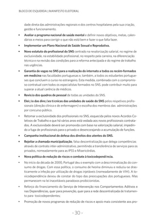 -30-
BLOCO DE ESQUERDA | MANIFESTO ELEITORAL
dade direta das administrações regionais e dos centros hospitalares pela sua criação,
gestão e funcionamento.
•	 Avaliar o programa nacional de saúde mental e definir novos objetivos, metas, calen-
dários e meios para corrigir o que não está bem e fazer o que falta fazer.
•	 Implementar um Plano Nacional de Saúde Sexual e Reprodutiva.
•	 Novo estatuto do profissional do SNS centrado na revalorização salarial, no regime de
exclusividade, na estabilidade profissional, no respeito pela carreira, na diferenciação
técnica e na revisão das condições para a reforma antecipada e do regime de trabalho
nas urgências.
•	 Garantia de vagas no SNS para a realização do internato a todos os recém-formados
em medicina nas faculdades portuguesas e, também, a todos os estudantes portugue-
ses que concluem o curso no estrangeiro. Esta medida, combinada com o compromis-
so contratual com todos os especialistas formados no SNS, pode contribuir muito para
superar a atual carência de médicos.
•	 Revisão dos quadros de pessoal de todas as unidades do SNS.
•	 Eleição das direções técnicas das unidades de saúde do SNS pelos respetivos profis-
sionais (direção clínica e de enfermagem) e escolha dos membros das administrações
por concurso público.
•	 Retomar a exclusividade dos profissionais no SNS, esquecida pelos novos Acordos Co-
letivos de Trabalho e que há vários anos está vedada aos novos profissionais contrata-
dos. A exclusividade deverá ser promovida com base na valorização salarial, impedin-
do a fuga de profissionais para o privado e desencorajando a acumulação de funções.
•	 Campanha institucional de defesa dos direitos dos utentes do SNS.
•	 Rejeitar a chamada municipalização, falsa descentralização que delega competências
através de contrato inter-administrativo, permitindo a transferência de serviços para os
privados, nomeadamente para as IPSS e Misericórdias.
•	 Nova política de redução de riscos e combate à toxicodependência.
•	 No início da década de 2000, Portugal deu o exemplo com a descriminalização do con-
sumo de drogas. Com essa política, o consumo de heoína diminuiu e reduziu-se dras-
ticamente a infeção por utilização de drogas injetáveis (nomeadamente de VIH). A to-
xicodependência deixou de constar do topo das preocupações dos portugueses. Mas
permanecem na lei inaceitáveis paradoxos proibicionistas.
•	 Reforço do financiamento do Serviço de Intervenção nos Comportamentos Aditivos e
nas Dependências, quer para prevenção, quer para a rede descentralizada de tratamen-
to para toxicodependentes;
•	 Promoção de novos programas de redução de riscos e apoio mais consistente aos pro-
 