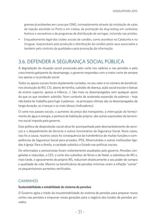 -31-
LEGISLATIVAS 2015
gramas já existentes em curso por ONG, nomeadamente através da instalação de salas
de injeção assistida no Porto e em Lisboa, da promoção do drug testing em contextos
festivos e recreativos e de programas de distribuição de seringas, incluindo nas prisões.
•	 Enquadramento legal dos clubes sociais de canábis, como acontece na Catalunha e no
Uruguai, responsáveis pela produção e distribuição da canábis pelos seus associados e
também pelo controlo da qualidade e pela promoção da informação.
3.6. DEFENDER A SEGURANÇA SOCIAL PÚBLICA
À degradação da situação social provocada pelo corte nos salários e nas pensões e pelo
crescimento galopante do desemprego, o governo respondeu com o maior corte de sempre
nos apoios e na proteção social.
Todos os apoios sociais foram duplamente cortados, no seu valor e no número de beneficiá-
rios (evolução do RSI, CSI, abono de família, subsídio de doença, ação social escolar e bolsas
do ensino superior, apoios à infância…). São mais os desempregados sem qualquer apoio
do que os que recebem subsídio. Num contexto de acelerada expansão da pobreza – hoje
não basta ter trabalho para fugir à pobreza - as principais vítimas são os desempregados de
longa duração, as crianças e os mais idosos (indicadores).
O corte nos passes sociais, o aumento do preço dos transportes, a interrupção do forneci-
mento de água e energia, a penhora de habitação própria, são outras expressões do terroris-
mo social imposto pelo governo.
Esta política de desproteção social ativa foi acompanhada pelo desmantelamento de servi-
ços e o despedimento de técnicos e outros funcionários da Segurança Social. Nuns casos,
isso foi a causa, noutros casos foi consequência da transferência de muitas funções e com-
petências da Segurança Social para privados, IPSS, Misericórdias e outras instituições liga-
das à Igreja. Para a direita, a caridade substitui o Estado nas políticas sociais.
Os reformados e pensionistas foram violentamente assaltados pelo governo. Pensões con-
geladas e reduzidas, a CES, o corte dos subsídios de férias e de Natal, a sobretaxa de IRS e,
mais tarde, o agravamento do próprio IRS, reduziram drasticamente o seu poder de compra
e qualidade de vida. Mesmo os beneficiários de pensões mínimas viram a inflação “comer”
os pequeníssimos aumentos verificados.
CAMINHOS
Sustentabilidade e estabilidade do sistema de pensões
O Governo agita o medo da insustentabilidade do sistema de pensões para preparar novos
cortes nas pensões e empurrar novas gerações para o negócio dos fundos de pensões pri-
vados.
 