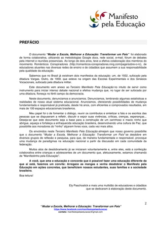  
	
  
“Mudar a Escola, Melhorar a Educação: Transformar um País”
https://www.facebook.com/manifestopelaeducacao
contato: manifestopelaeducacao@gmail.com
	
  
1	
  
Brasil, 01 de outubro de 2013.
Caro Cidadão,
A Lei de Diretrizes e Bases da Educação Nacional (LDBEN nº 9394/96) diz que “a educação,
dever da família e do Estado, inspirada nos princípios de liberdade e nos ideais de solidariedade
humana, tem por finalidade o pleno desenvolvimento do educando, seu preparo para o exercício da
cidadania e sua qualificação para o trabalho”.
Dezessete anos decorridos desta legislação, temos trinta milhões de brasileiros analfabetos e
uma evasão escolar que já ultrapassa os três milhões de jovens por ano. 47% de nossos universitários
abandonam os bancos escolares.
O desperdício de recursos atesta a ineficácia do sistema e perpetua a desigualdade e a
exclusão.
Interpelamos o poder público, as universidades, as escolas, professores, estudantes, pais e a
sociedade porque urge romper definitivamente com o fatalismo da reprodução do insucesso e realizar
transformações fundamentadas e responsáveis em todo o sistema educacional.
Cremos que as comunidades escolares podem se transformar em espaços de humanização. O
Brasil dispõe de produção científica, de educadores e de práticas que provam a possibilidade de uma
escola que a todos acolha e dê, a cada um, condições de realização pessoal e social.
Disponibilizamo-nos para contribuir na construção de um sistema educacional que,
efetivamente, cumpra a LDBEN e apresentamos o documento “Mudar a Escola, Melhorar a Educação:
Transformar um País”, por considerarmos que o mesmo poderá constituir-se num instrumento de debate
e em efetiva mudança.
Em comunidade
Ninguém educa ninguém, ninguém educa a si mesmo,
os homens se educam entre si, mediatizados pelo mundo.
Paulo Freire
 