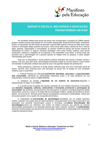  
	
  
“Mudar a Escola, Melhorar a Educação: Transformar um País”
https://www.facebook.com/manifestopelaeducacao
contato: manifestopelaeducacao@gmail.com
	
  
2	
  
PREFÁCIO
O documento “Mudar a Escola, Melhorar a Educação: Transformar um País” foi elaborado
de forma colaborativa, utilizando as metodologias Google docs, rede social, e-mail, fórum de debates
pela internet e reuniões presenciais. Ao longo de dois anos, teve a efetiva colaboração dos membros do
movimento Românticos Conspiradores (http://romanticos-conspiradores.ning.com/page/sobre-o-rc), de
educadores atuantes nas diversas redes de ensino e de cidadãos que assumem a sua responsabilidade
pela qualidade da educação.
Sabemos que no Brasil já existiram dois manifestos da educação: um, de 1932, sufocado pela
ditadura Vargas. Outro, de 1959, que esteve na origem das Escolas Experimentais e dos Ginásios
Vocacionais, sufocado pela ditadura militar.
Este documento vem anexo ao Terceiro Manifesto Pela Educação no intuito de servir como
instrumento para iniciar intenso debate nacional e efetiva mudança que, no lugar de ser sufocada por
uma ditadura, floresça no fértil campo da democracia.
Neste documento, denunciamos e anunciamos. Denunciamos, lembrando algumas estatísticas e
realidades de nosso atual sistema educacional. Anunciamos, oferecendo possibilidades de mudança
fundamentada e responsável já praticada, desde há anos, com eficientes e comprovados resultados, em
mais de 100 espaços educacionais brasileiros.
Meu papel foi o de fomentar o diálogo, reunir os contributos e sintetizar a fala e os escritos das
pessoas que se dispuseram a refletir, discutir e expor suas vivências, críticas, crenças, esperanças...
Deseja-se que este documento seja a base para a construção de um carinhoso e macio ninho que
abrigue, aqueça e fortaleça a enfraquecida educação brasileira, desenvolvendo uma cultura de Paz, que
possibilite aos moradores do “ninho” alçarem livres voos, cada vez mais altos.
Os envolvidos neste Terceiro Manifesto Pela Educação almejam que nosso governo possibilite
que o documento “Mudar a Escola, Melhorar a Educação: Transformar um País” se desdobre em
diversos grupos de reflexão e pesquisa, para que, de maneira fundamentada e responsável, provoque
uma mudança de paradigmas na educação nacional a partir da discussão em cada comunidade da
federação.
Muitos atos de desdobramento já se iniciaram voluntariamente e, entre eles, está a confecção
colaborativa entre crianças e adolescentes de um documento que, afetuosamente, estamos chamando
de “Manifestinho pela Educação”.
A você, que ama a educação e concorda que é possível fazer uma educação diferente da
que aí está, fazemos um convite: Arregace as mangas e venha desdobrar o Manifesto pela
Educação em ações concretas, que beneficiem nossos estudantes, suas famílias e a sociedade
brasileira.
Boa leitura!
Ely Paschoalick e mais uma multidão de educadores e cidadãos
que se dedicaram à elaboração deste documento.
 