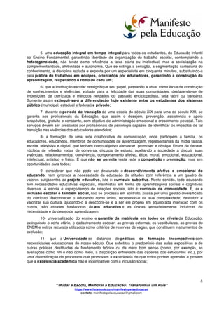  
	
  
“Mudar a Escola, Melhorar a Educação: Transformar um País”
https://www.facebook.com/manifestopelaeducacao
contato: manifestopelaeducacao@gmail.com
	
  
3	
  
MUDAR A ESCOLA, MELHORAR A EDUCAÇÃO:
TRANSFORMAR UM PAÍS
Os resultados obtidos pela escola que temos não correspondem à proposta da LDBEN vigente,
porque o sistema escolar está pautado em um modelo ultrapassado. Mudanças foram feitas, certamente.
Porém, os educandos não têm tempo de aprender, quando estão apenas a serviço de obter boas notas.
Embora a informação esteja acessível aos jovens, como nunca antes esteve, através de livros, internet,
jogos, pessoas, organizações e comunidades, as escolas mantêm-se presas nas formas arcaicas de
transmissão de ensino. E seguem utilizando estratégias como aulas frontais coletivas, para alunos
enfileirados, estáticos e impedidos de se expressar e de compartilhar suas ideias. A escola ainda não
percebeu que a aprendizagem só é possível quando há relação entre as pessoas, e estas estejam
intermediadas pelo mundo.
Urge que os educadores e atuais gestores políticos entendam que escola é também estudo e
esforço, mas que, para além disso, aprendizagem pressupõe criação de vínculos afetivos. Como cultivar
amorosidade no atribulado cotidiano das salas de aula e nas agendas lotadas dos professores?
Nesta perspectiva, indicamos ao poder público melhorias para uma nova construção social de
escola, servindo como diretrizes para uma Educação do século XXI na direção de uma sociedade
solidária, justa e sustentável:
1- Políticas Públicas em Educação previamente discutidas, aprovadas e supervisionadas
pela comunidade, atendendo às necessidades específicas locais e de cada estudante em sua
singularidade, cumprindo assim a LDBEN 9394/96;
2- assegurar às escolas a dignidade de um estatuto de autonomia estipulado e
regulamentado no artigo 15 da LDBEN;
3- a revisão do tipo de gestão das escolas, passando de uma tradição hierárquica e burocrática
para decisões colegiadas, coletivas, colaborativas e horizontais, envolvendo a participação da
comunidade, dos familiares, dos educandos e dos educadores. É urgente e emergencial garantir gestão
democrática, conforme o inciso VI do artigo 206 da Constituição Federal: “gestão democrática do ensino
público, na forma da lei”. Somente assim teremos transparência, autonomia e solidariedade, valores que
só se pode garantir com o quadro de uma gestão democrática;
4- implantação de comunidades de aprendizagem concebidas por um projeto educativo
coletivo, baseado num projeto local de desenvolvimento, consubstanciado numa lógica comunitária, que
pressupõe uma profunda transformação cultural e concretiza uma efetiva diversificação das
aprendizagens, tendo por referência uma política de direitos humanos, que garanta as mesmas
oportunidades educacionais e de realização pessoal para todos. Assenta, outrossim, na solidariedade,
operando transformações nas estruturas de comunicação, intensificando a colaboração entre instituições
e agentes educativos locais;
 