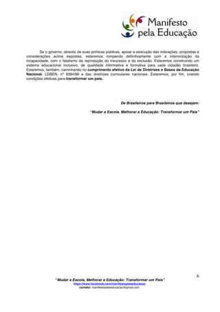  
	
  
“Mudar a Escola, Melhorar a Educação: Transformar um País”
https://www.facebook.com/manifestopelaeducacao
contato: manifestopelaeducacao@gmail.com
	
  
5	
  
12- reelaboração da cultura pessoal e profissional do educador através da vivência de práticas
inovadoras em Educação que lhe possibilite uma transformação isomórfica, pois o modo como o
professor aprende é como ele ensina e a teoria não precede a prática;
13- reconhecimento público aos profissionais da educação, traduzido também em salários
dignos. Que seus salários estejam à altura de sua importância social, encontrando-se entre os mais
altos do serviço público;
14- fim do desperdício decorrente de más Políticas Públicas em Educação que, por exemplo,
segundo o Relatório FIESP, em 2010desperdiçaram 56 bilhões de Reais. Que cesse o abuso do uso do
dinheiro público em propagandas que mascaram a realidade educacional do país e servem também
de promoção eleitoral;
15- erradicação da evasão escolar no Ensino Fundamental, Médio e Universitário, retirando
o Brasil da terceira maior taxa de abandono escolar entre os 100 países com maior Índice de
Desenvolvimento Humano (IDH) – veja-se o Relatório de Desenvolvimento 2012 do Programa das
Nações Unidas para o Desenvolvimento (PNUD);
16- implantação efetiva de uma política da juventude que contemple o espírito empreendedor,
o protagonismo juvenil e o desenvolvimento dos valores humanos. Que se compreenda que a
sociedade organizada do século XXI requer do cidadão produtivo autonomia, capacidade de escolhas,
pro atividade, trabalho em equipe, autodidatismo, clareza na comunicação, controle e organização do
tempo. Por conseguinte, tais habilidades, atitudes e caráter devem ser desenvolvidos na prática
educacional do jovem, também no Ensino Médio, em conjunto com os conhecimentos específicos dessa
etapa educacional;
17- que a Educação Domiciliar e outros modos de desenvolver aprendizagem sejam permitidos
às famílias que assim o desejarem, desde que garantida a coerência e a qualidade dos percursos de
aprendizagem do educando à luz de um projeto educativo;
18- substituição da reprovação, da aprovação automática e da recuperação, paralela ou ao final
de um período, pela prática de uma avaliação formativa, contínua e sistemática capaz de permitir que
o aprendizado caminhe junto com o desenvolvimento do pensar, a formação do caráter e o exercício da
cidadania; e
19- ampliação do uso da Mediação Escolar, da Justiça Restaurativa e de técnicas similares, para
que os conflitos sejam resolvidos pela própria escola dentro da proposta da Cultura de Paz(UNESCO),
proporcionando ambiente educativo motivador, que estimule cada estudante a superar-se a si mesmo, e
não a superar os outros, promovendo a solidariedade e garantindo o direito de aprender a todos e a
cada um.
O Brasil dispõe de produção científica e de práticas que provam a possibilidade de uma escola
que a todos acolha e dê, a cada um, condições de realização pessoal e social. Resgatemos teses e
práticas que viabilizem a construção de uma sociedade solidária, justa e sustentável (Agostinho da
Silva, Alceu Amoroso Lima, Almeida Júnior, Anísio Teixeira, Aparecida Joly Gouveia, Armanda Álvaro
Alberto, Azeredo Coutinho, Bertha Lutz, Cecília Meireles, Celso Suckow da Fonseca, Darcy Ribeiro,
Durmeval Trigueiro Mendes, Eurípedes Barsanulfo, Fernando de Azevedo, Florestan Fernandes, Frota
Pessoa, Gilberto Freyre, Heitor Villa-Lobos, Helena Antipoff, Humberto Mauro, José Mário Pires Azanha,
Julio de Mesquita Filho, Lauro de Oliveira Lima, Lourenço Filho, Manoel Bomfim, Manuel da Nóbrega,
Maria Nilde, Nísia Floresta, Paschoal Lemme, Paulo Freire, Roquette-Pinto, Rui Barbosa, Sampaio Dória,
Valnir Chagas e tantos outros).
 
