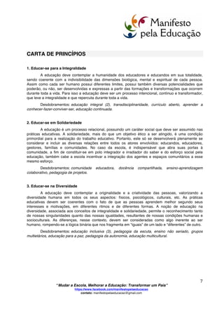  
	
  
“Mudar a Escola, Melhorar a Educação: Transformar um País”
https://www.facebook.com/manifestopelaeducacao
contato: manifestopelaeducacao@gmail.com
	
  
6	
  
Se o governo, através de suas políticas públicas, apoiar a execução das indicações, propostas e
considerações acima expostas, estaremos rompendo definitivamente com a interiorização da
incapacidade, com o fatalismo da reprodução do insucesso e da exclusão. Estaremos construindo um
sistema educacional inclusivo, de qualidade informativa e formativa para cada cidadão brasileiro.
Estaremos, também, caminhando no cumprimento efetivo da Lei de Diretrizes e Bases da Educação
Nacional, LDBEN, nº 9394/96 e das diretrizes curriculares nacionais. Estaremos, por fim, criando
condições efetivas para transformar um país.
De Brasileiros para Brasileiros que desejam:
“Mudar a Escola, Melhorar a Educação: Transformar um País”
	
  
	
  
	
  
	
  
	
  
	
  
	
  
	
  
	
  
	
  
	
  
	
  
	
  
	
  
	
  
	
  
	
  
	
  
	
  
	
  
	
  
	
  
	
  
	
  
	
  
 