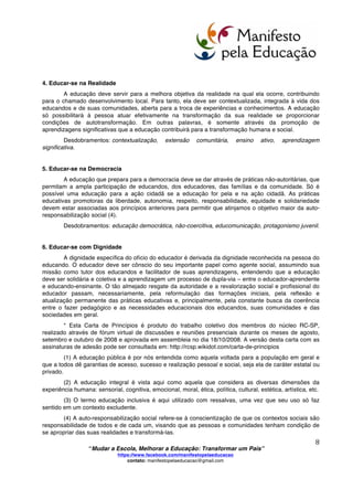  
	
  
“Mudar a Escola, Melhorar a Educação: Transformar um País”
https://www.facebook.com/manifestopelaeducacao
contato: manifestopelaeducacao@gmail.com
	
  
7	
  
CARTA DE PRINCÍPIOS
1. Educar-se para a Integralidade
A educação deve contemplar a humanidade dos educadores e educandos em sua totalidade,
sendo coerente com a indivisibilidade das dimensões biológica, mental e espiritual de cada pessoa.
Assim como cada ser humano possui diferentes limites, possui também diversas potencialidades que
poderão, ou não, ser desenvolvidas e expressas a partir das formações e transformações que ocorrem
durante toda a vida. Para isso a educação deve ser um processo intencional, contínuo e transformador,
que leve a integralidade e que repercuta durante toda a vida.
Desdobramentos: educação integral (2), transdisciplinaridade, currículo aberto, aprender a
conhecer-fazer-conviver-ser, educação continuada.
2. Educar-se em Solidariedade
A educação é um processo relacional, possuindo um caráter social que deve ser assumido nas
práticas educativas. A solidariedade, mais do que um objetivo ético a ser atingido, é uma condição
primordial para a realização do trabalho educativo. Portanto, este só se desenvolverá plenamente se
considerar e incluir as diversas relações entre todos os atores envolvidos: educandos, educadores,
gestores, famílias e comunidades. No caso da escola, é indispensável que abra suas portas à
comunidade, a fim de constituir-se em polo integrador e irradiador do saber e do esforço social pela
educação, também cabe a escola incentivar a integração dos agentes e espaços comunitários a esse
mesmo esforço.
Desdobramentos: comunidade educadora, docência compartilhada, ensino-aprendizagem
colaborativo, pedagogia de projetos.
3. Educar-se na Diversidade
A educação deve contemplar a originalidade e a criatividade das pessoas, valorizando a
diversidade humana em todos os seus aspectos: físicos, psicológicos, culturais, etc. As práticas
educativas devem ser coerentes com o fato de que as pessoas aprendem melhor segundo seus
interesses e motivações, em diferentes ritmos e de diferentes formas. A noção de educação na
diversidade, associada aos conceitos de integralidade e solidariedade, permite o reconhecimento tanto
de nossas singularidades quanto das nossas igualdades, resultantes de nossas condições humanas e
socioculturais. As diferenças, nesse contexto, devem ser consideradas como algo inerente ao ser
humano, rompendo-se a lógica binária que nos fragmenta em “iguais” de um lado e “diferentes” de outro.
Desdobramentos: educação inclusiva (3), pedagogia da escuta, ensino não seriado, grupos
multietários, educação para a paz, pedagogia da autonomia, educação multicultural.
 