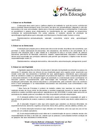  
	
  
“Mudar a Escola, Melhorar a Educação: Transformar um País”
https://www.facebook.com/manifestopelaeducacao
contato: manifestopelaeducacao@gmail.com
	
  
8	
  
4. Educar-se na Realidade
A educação deve servir para a melhora objetiva da realidade na qual ela ocorre, contribuindo
para o chamado desenvolvimento local. Para tanto, ela deve ser contextualizada, integrada à vida dos
educandos e de suas comunidades, aberta para a troca de experiências e conhecimentos. A educação
só possibilitará à pessoa atuar efetivamente na transformação da sua realidade se proporcionar
condições de autotransformação. Em outras palavras, é somente através da promoção de
aprendizagens significativas que a educação contribuirá para a transformação humana e social.
Desdobramentos: contextualização, extensão comunitária, ensino ativo, aprendizagem
significativa.
5. Educar-se na Democracia
A educação que prepara para a democracia deve se dar através de práticas não-autoritárias, que
permitam a ampla participação de educandos, dos educadores, das famílias e da comunidade. Só é
possível uma educação para a ação cidadã se a educação for pela e na ação cidadã. As práticas
educativas promotoras da liberdade, autonomia, respeito, responsabilidade, equidade e solidariedade
devem estar associadas aos princípios anteriores para permitir que atinjamos o objetivo maior da auto-
responsabilização social (4).
Desdobramentos: educação democrática, não-coercitiva, educomunicação, protagonismo juvenil.
6. Educar-se com Dignidade
A dignidade específica do ofício do educador é derivada da dignidade reconhecida na pessoa do
educando. O educador deve ser cônscio do seu importante papel como agente social, assumindo sua
missão como tutor dos educandos e facilitador de suas aprendizagens, entendendo que a educação
deve ser solidária e coletiva e a aprendizagem um processo de dupla-via – entre o educador-aprendente
e educando-ensinante. O tão almejado resgate da autoridade e a revalorização social e profissional do
educador passam, necessariamente, pela reformulação das formações iniciais, pela reflexão e
atualização permanente das práticas educativas e, principalmente, pela constante busca da coerência
entre o fazer pedagógico e as necessidades educacionais dos educandos, suas comunidades e das
sociedades em geral.
* Esta Carta de Princípios é produto do trabalho coletivo dos membros do núcleo RC-SP,
realizado através de fórum virtual de discussões e reuniões presenciais durante os meses de agosto,
setembro e outubro de 2008 e aprovada em assembleia no dia 18/10/2008. A versão desta carta com as
assinaturas de adesão pode ser consultada em: http://rcsp.wikidot.com/carta-de-principios
(1) A educação pública é por nós entendida como aquela voltada para a população em geral e
que a todos dê garantias de acesso, sucesso e realização pessoal e social, seja ela de caráter estatal ou
privado.
(2) A educação integral é vista aqui como aquela que considera as diversas dimensões da
experiência humana: sensorial, cognitiva, emocional, moral, ética, política, cultural, estética, artística, etc.
(3) O termo educação inclusiva é aqui utilizado com ressalvas, uma vez que seu uso só faz
sentido em um contexto excludente.
(4) A auto-responsabilização social refere-se à conscientização de que os contextos sociais são
responsabilidade de todos e de cada um, visando que as pessoas e comunidades tenham condição de
se apropriar das suas realidades e transformá-las.
 