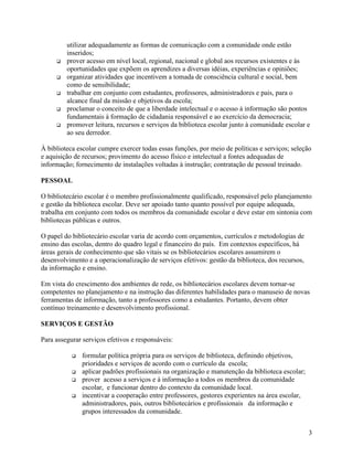 utilizar adequadamente as formas de comunicação com a comunidade onde estão
         inseridos;
     q   prover acesso em nível local, regional, nacional e global aos recursos existentes e às
         oportunidades que expõem os aprendizes a diversas idéias, experiências e opiniões;
     q   organizar atividades que incentivem a tomada de consciência cultural e social, bem
         como de sensibilidade;
     q   trabalhar em conjunto com estudantes, professores, administradores e pais, para o
         alcance final da missão e objetivos da escola;
     q   proclamar o conceito de que a liberdade intelectual e o acesso à informação são pontos
         fundamentais à formação de cidadania responsável e ao exercício da democracia;
     q   promover leitura, recursos e serviços da biblioteca escolar junto à comunidade escolar e
         ao seu derredor.

À biblioteca escolar cumpre exercer todas essas funções, por meio de políticas e serviços; seleção
e aquisição de recursos; provimento do acesso físico e intelectual a fontes adequadas de
informação; fornecimento de instalações voltadas à instrução; contratação de pessoal treinado.

PESSOAL

O bibliotecário escolar é o membro profissionalmente qualificado, responsável pelo planejamento
e gestão da biblioteca escolar. Deve ser apoiado tanto quanto possível por equipe adequada,
trabalha em conjunto com todos os membros da comunidade escolar e deve estar em sintonia com
bibliotecas públicas e outros.

O papel do bibliotecário escolar varia de acordo com orçamentos, currículos e metodologias de
ensino das escolas, dentro do quadro legal e financeiro do país. Em contextos específicos, há
áreas gerais de conhecimento que são vitais se os bibliotecários escolares assumirem o
desenvolvimento e a operacionalização de serviços efetivos: gestão da biblioteca, dos recursos,
da informação e ensino.

Em vista do crescimento dos ambientes de rede, os bibliotecários escolares devem tornar-se
competentes no planejamento e na instrução das diferentes habilidades para o manuseio de novas
ferramentas de informação, tanto a professores como a estudantes. Portanto, devem obter
contínuo treinamento e desenvolvimento profissional.

SERVIÇOS E GESTÃO

Para assegurar serviços efetivos e responsáveis:

           q   formular política própria para os serviços de biblioteca, definindo objetivos,
               prioridades e serviços de acordo com o currículo da escola;
           q   aplicar padrões profissionais na organização e manutenção da biblioteca escolar;
           q   prover acesso a serviços e à informação a todos os membros da comunidade
               escolar, e funcionar dentro do contexto da comunidade local.
           q   incentivar a cooperação entre professores, gestores experientes na área escolar,
               administradores, pais, outros bibliotecários e profissionais da informação e
               grupos interessados da comunidade.


                                                                                                  3
 
