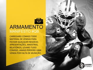 ARMAMENTO 
MANIFESTO #QB 
CARREGAREI 
COMIGO 
TODO 
MATERIAL 
DE 
VENDAS 
PARA 
FECHAR 
QUALQUER 
NEGÓCIO. 
APRESENTAÇÕES, 
AMOSTRAS, 
RELATÓRIOS, 
LEVAREI 
TUDO 
COMIGO, 
JAMAIS 
PERDEREI 
UMA 
VENDA 
POR 
FALTA 
DE 
MUNIÇÃO. 
 