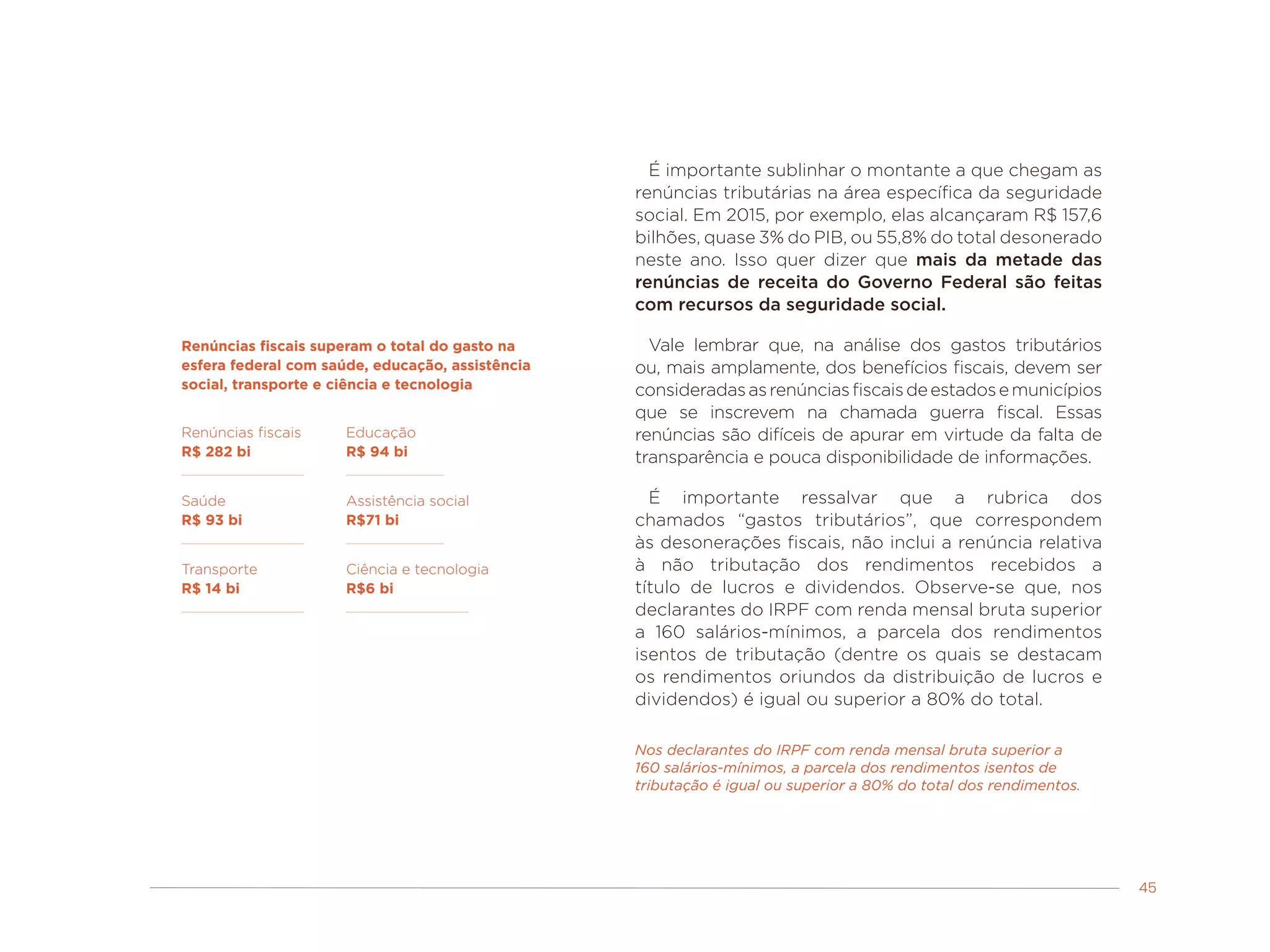 45
É importante sublinhar o montante a que chegam as
renúncias tributárias na área específica da seguridade
social. Em 2015, por exemplo, elas alcançaram R$ 157,6
bilhões, quase 3% do PIB, ou 55,8% do total desonerado
neste ano. Isso quer dizer que mais da metade das
renúncias de receita do Governo Federal são feitas
com recursos da seguridade social.
Vale lembrar que, na análise dos gastos tributários
ou, mais amplamente, dos benefícios fiscais, devem ser
consideradasasrenúnciasfiscaisdeestadosemunicípios
que se inscrevem na chamada guerra fiscal. Essas
renúncias são difíceis de apurar em virtude da falta de
transparência e pouca disponibilidade de informações.
É importante ressalvar que a rubrica dos
chamados “gastos tributários”, que correspondem
às desonerações fiscais, não inclui a renúncia relativa
à não tributação dos rendimentos recebidos a
título de lucros e dividendos. Observe-se que, nos
declarantes do IRPF com renda mensal bruta superior
a 160 salários-mínimos, a parcela dos rendimentos
isentos de tributação (dentre os quais se destacam
os rendimentos oriundos da distribuição de lucros e
dividendos) é igual ou superior a 80% do total.
Nos declarantes do IRPF com renda mensal bruta superior a
160 salários-mínimos, a parcela dos rendimentos isentos de
tributação é igual ou superior a 80% do total dos rendimentos.
Renúncias fiscais superam o total do gasto na
esfera federal com saúde, educação, assistência
social, transporte e ciência e tecnologia
Renúncias fiscais
R$ 282 bi
Saúde
R$ 93 bi
Educação
R$ 94 bi
Assistência social
R$71 bi
Transporte
R$ 14 bi
Ciência e tecnologia
R$6 bi
 