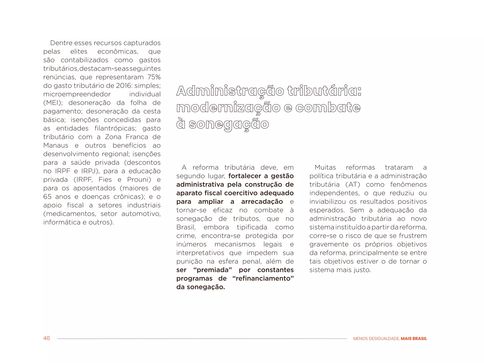 46 MENOS DESIGUALDADE, MAIS BRASIL
Dentre esses recursos capturados
pelas elites econômicas, que
são contabilizados como gastos
tributários,destacam-seasseguintes
renúncias, que representaram 75%
do gasto tributário de 2016: simples;
microempreendedor individual
(MEI); desoneração da folha de
pagamento; desoneração da cesta
básica; isenções concedidas para
as entidades filantrópicas; gasto
tributário com a Zona Franca de
Manaus e outros benefícios ao
desenvolvimento regional; isenções
para a saúde privada (descontos
no IRPF e IRPJ), para a educação
privada (IRPF, Fies e Prouni) e
para os aposentados (maiores de
65 anos e doenças crônicas); e o
apoio fiscal a setores industriais
(medicamentos, setor automotivo,
informática e outros).
Muitas reformas trataram a
política tributária e a administração
tributária (AT) como fenômenos
independentes, o que reduziu ou
inviabilizou os resultados positivos
esperados. Sem a adequação da
administração tributária ao novo
sistemainstituídoapartirdareforma,
corre-se o risco de que se frustrem
gravemente os próprios objetivos
da reforma, principalmente se entre
tais objetivos estiver o de tornar o
sistema mais justo.
A reforma tributária deve, em
segundo lugar, fortalecer a gestão
administrativa pela construção de
aparato fiscal coercitivo adequado
para ampliar a arrecadação e
tornar-se eficaz no combate à
sonegação de tributos, que no
Brasil, embora tipificada como
crime, encontra-se protegida por
inúmeros mecanismos legais e
interpretativos que impedem sua
punição na esfera penal, além de
ser “premiada” por constantes
programas de “refinanciamento”
da sonegação.
 