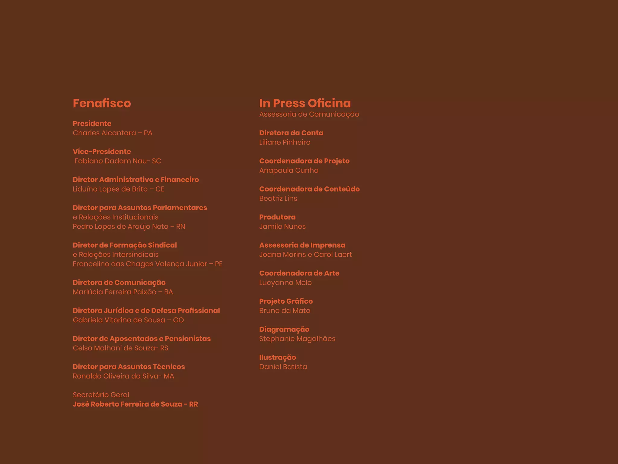 Fenafisco
Presidente
Charles Alcantara – PA
Vice-Presidente
Fabiano Dadam Nau- SC
Diretor Administrativo e Financeiro
Liduíno Lopes de Brito – CE
Diretor para Assuntos Parlamentares
e Relações Institucionais
Pedro Lopes de Araújo Neto – RN
Diretor de Formação Sindical
e Relações Intersindicais
Francelino das Chagas Valença Junior – PE
Diretora de Comunicação
Marlúcia Ferreira Paixão – BA
Diretora Jurídica e de Defesa Profissional
Gabriela Vitorino de Sousa – GO
Diretor de Aposentados e Pensionistas
Celso Malhani de Souza- RS
Diretor para Assuntos Técnicos
Ronaldo Oliveira da Silva- MA
Secretário Geral
José Roberto Ferreira de Souza - RR
In Press Oficina
Assessoria de Comunicação
Diretora da Conta
Liliane Pinheiro
Coordenadora de Projeto
Anapaula Cunha
Coordenadora de Conteúdo
Beatriz Lins
Produtora
Jamile Nunes
Assessoria de Imprensa
Joana Marins e Carol Laert
Coordenadora de Arte
Lucyanna Melo
Projeto Gráfico
Bruno da Mata
Diagramação
Stephanie Magalhães
Ilustração
Daniel Batista
 