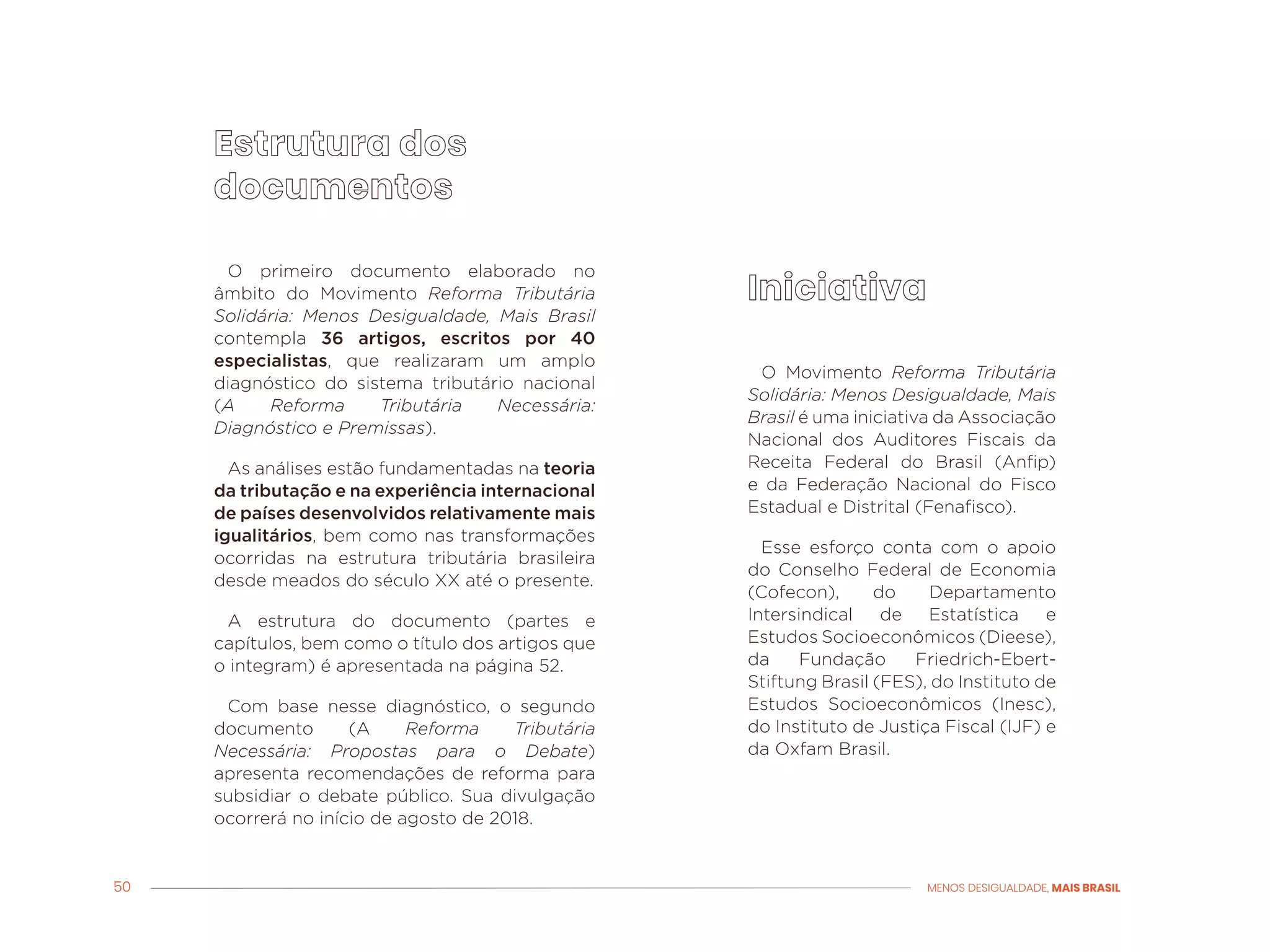 50 MENOS DESIGUALDADE, MAIS BRASIL
O primeiro documento elaborado no
âmbito do Movimento Reforma Tributária
Solidária: Menos Desigualdade, Mais Brasil
contempla 36 artigos, escritos por 40
especialistas, que realizaram um amplo
diagnóstico do sistema tributário nacional
(A Reforma Tributária Necessária:
Diagnóstico e Premissas).
As análises estão fundamentadas na teoria
da tributação e na experiência internacional
de países desenvolvidos relativamente mais
igualitários, bem como nas transformações
ocorridas na estrutura tributária brasileira
desde meados do século XX até o presente.
A estrutura do documento (partes e
capítulos, bem como o título dos artigos que
o integram) é apresentada na página 52.
Com base nesse diagnóstico, o segundo
documento (A Reforma Tributária
Necessária: Propostas para o Debate)
apresenta recomendações de reforma para
subsidiar o debate público. Sua divulgação
ocorrerá no início de agosto de 2018.
O Movimento Reforma Tributária
Solidária: Menos Desigualdade, Mais
Brasil é uma iniciativa da Associação
Nacional dos Auditores Fiscais da
Receita Federal do Brasil (Anfip)
e da Federação Nacional do Fisco
Estadual e Distrital (Fenafisco).
Esse esforço conta com o apoio
do Conselho Federal de Economia
(Cofecon), do Departamento
Intersindical de Estatística e
Estudos Socioeconômicos (Dieese),
da Fundação Friedrich-Ebert-
Stiftung Brasil (FES), do Instituto de
Estudos Socioeconômicos (Inesc),
do Instituto de Justiça Fiscal (IJF) e
da Oxfam Brasil.
 