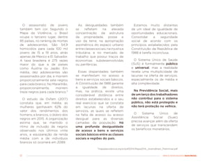 12 MENOS DESIGUALDADE, MAIS BRASIL
O assassinato de jovens
também tem cor. Segundo o
Mapa da Violência, o Brasil
ocupa o terceiro lugar, dentre
85 países, no ranking de mortes
de adolescentes. São 54,9
homicídios para cada 100 mil
jovens de 15 a 19 anos, atrás
apenas de México e El Salvador.
A taxa brasileira é 275 vezes
maior do que a de países
como Áustria ou Japão. Em
média, dez adolescentes são
assassinados por dia, e morrem
proporcionalmente sete negros
para cada branco. No Maranhão,
proporcionalmente, morrem
treze negros para cada branco.²
O estudo da Oxfam (2017)
constata que, em média, as
mulheres ganhavam 62% do
valor dos rendimentos dos
homens; e brancos, o dobro dos
negros em 2015. A organização
estima que, se mantido o
ritmo de inclusão de negros
observado nos últimos vinte
anos, a equiparação da renda
média com a de indivíduos
brancos só ocorrerá em 2089.
As desigualdades também
se refletem na elevada
concentração da estrutura
de propriedade, posse e
uso da terra; na apropriação
assimétrica do espaço urbano
entreclassessociais;nainjustiça
tributária; e no mercado de
trabalho que possui traços de
economias subdesenvolvidas
ou periféricas.
Essas disparidades também
se manifestam no acesso a
bens e serviços sociais básicos.
A Constituição de 1988 garante
a igualdade de direitos,
mas, na prática, existe uma
considerável distância entre
direitos estabelecidos e o seu
real exercício que se constata
em lacunas na oferta de
serviços, as quais se refletem
na falta de acesso ou acesso
desigual para as diversas
camadas da população. Há
uma profunda desigualdade
de acesso a bens e serviços
sociais básicos entre as classes
sociais e regiões do país.
Estamos muito distantes
de um ideal de igualdade de
oportunidades educacionais.
Consolidar a seguridade
social de acordo com os
princípios estabelecidos pela
Constituição da República de
1988 é tarefa inconclusa.
O Sistema Único de Saúde
(SUS) é formalmente público
e universal, mas a realidade
revela uma multiplicidade de
lacunas na oferta de serviços,
especialmente os de média e
alta complexidade.
Na Previdência Social, mais
de um terço dos trabalhadores
não contribui para o sistema
público, não está protegido e
não terá proteção na velhice.
O Sistema Único de
Assistência Social (Suas)
precisa avançar além da oferta
de serviços que transcendem
os benefícios monetários.
²mapadaviolencia.org.br/pdf2014/Mapa2014_JovensBrasil_Preliminar.pdf
 