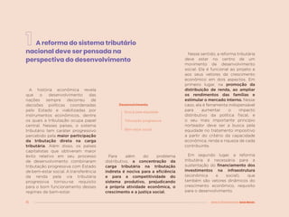 16 MENOS DESIGUALDADE, MAIS BRASIL
A reforma do sistema tributário
nacional deve ser pensada na
perspectiva do desenvolvimento
Para além do problema
distributivo, a concentração da
carga tributária na tributação
indireta é nociva para a eficiência
e para a competitividade do
sistema produtivo, prejudicando
a própria atividade econômica, o
crescimento e a justiça social.
Busca pela equidade
Tributação progressiva
Bem-estar social
Nesse sentido, a reforma tributária
deve estar no centro de um
movimento de desenvolvimento
social. Ela é funcional ao projeto e
aos seus vetores de crescimento
econômico em dois aspectos. Em
primeiro lugar, na promoção da
distribuição de renda, ao ampliar
os rendimentos das famílias e
estimular o mercado interno. Nesse
caso, ela é ferramenta indispensável
para aumentar o impacto
distributivo da política fiscal, e
o seu mais importante princípio
norteador deve ser a busca pela
equidade no tratamento impositivo
a partir do critério da capacidade
econômica, renda e riqueza de cada
contribuinte.
Em segundo lugar, a reforma
tributária é necessária para a
sustentação do financiamento dos
investimentos na infraestrutura
(econômica e social), que
também são vetores dinâmicos do
crescimento econômico, requisito
para o desenvolvimento.
A história econômica revela
que o desenvolvimento das
nações sempre decorreu de
decisões políticas coordenadas
pelo Estado e viabilizadas por
instrumentos econômicos, dentre
os quais a tributação ocupa papel
central. Nesses países, o sistema
tributário tem caráter progressivo
percebido pela maior participação
da tributação direta na carga
tributária. Além disso, os países
capitalistas que obtiveram maior
êxito relativo em seu processo
de desenvolvimento combinaram
tributação progressiva com Estado
de bem-estar social. A transferência
da renda pela via tributária
progressiva tornou-se requisito
para o bom funcionamento desses
regimes de bem-estar.
Desenvolvimento
 