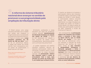 22 MENOS DESIGUALDADE, MAIS BRASIL
A reforma do sistema tributário
nacional deve avançar no sentido de
promover a sua progressividade pela
ampliação da tributação direta
O Brasil possui uma carga
tributária alinhada com a média
dos países que integram a
Organização para a Cooperação
eoDesenvolvimentoEconômico.
A Figura 4 mostra que a carga
tributária brasileira era de
32,4% do PIB em 2014. Trata-
se de um percentual inferior
à média dos países da OCDE
(34,1%). Num comparativo com
33 países da Organização, o
Brasil está em 23º lugar.
Brasil: descomprometimento com
a justiça fiscal
Reduzida tributação sobre a renda
e patrimônio na carga tributária
Entretanto, analisando a carga
tributária por base de incidência,
nota-se elevado desalinhamento
da tributação brasileira em relação
aos países da OCDE. O Brasil
se tem destacado em relação a
este conjunto de países, como
completamente descomprometido
com o princípio da justiça fiscal.
O caráter regressivo do sistema
tributário brasileiro decorre da
reduzida participação relativa da
tributação incidente sobre a renda
e patrimônio na carga tributária
nacional. A participação relativa
dos impostos sobre a renda na
arrecadação total é bem mais
elevada nos países da OCDE (34,1
%, em média) que no Brasil (21,0%).
O mesmo se observa no tocante a
participação relativa dos impostos
incidentes sobre o patrimônio: 5,5%
(média da OCDE) e 4,4% (Brasil).
A participação relativa conjunta
desses dois impostos (renda e
patrimônio) na carga tributária era
de 39,6% (em média, na OCDE) e
25,4% (Brasil). Em alguns países da
OCDE essa participação é próxima
de 50%, chegando a 67,2% da
Dinamarca (Figura 5).
Em contrapartida, a participação
relativa dos impostos que incidem
sobre o consumo é bem maior
no Brasil (49,7%) que na OCDE
(32,4%, em média), o que gera
uma série de deficiências como,
por exemplo, a redução da renda
disponível das famílias de mais
baixa renda, o que reproduz
a desigualdade, enfraquece a
demanda agregada e limita o
crescimento e o desenvolvimento
nacional. Além disso, a diluição da
carga indireta em diversos tributos
torna o modelo mais complexo
e permeável ao uso abusivo de
incentivos fiscais gerando conflitos
entre os entes federativos.
 