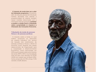25
O imposto de renda deve ser o pilar
da tributação progressiva. Entretanto,
além da redução gradual da tributação
indireta, abordada mais adiante, a
progressividade do sistema também
requer medidas relacionadas com a
tributação internacional para combater
a evasão e a elisão fiscal, a tributação
sobre a propriedade e a riqueza e a
tributação das transações financeiras.
Tributação da renda de pessoas
físicas e de pessoas jurídicas
O imposto sobre a renda é o que
melhor escancara as distorções
do sistema tributário. Em termos
de taxação dos rendimentos de
pessoas jurídicas e físicas, o Brasil se
encontra muito distante dos países
desenvolvidos da Organização para
a Cooperação e Desenvolvimento
Econômico. Como mencionado, em
2015 a participação relativa do imposto
de renda (IRPF e IRPJ) na arrecadação
total era bem mais elevada na OCDE
(34,1%, em média) que no Brasil (21%).
Como proporção do PIB, atingiu 11,5%
(OCDE) e 6,8% (Brasil).
 