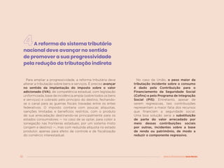 32 MENOS DESIGUALDADE, MAIS BRASIL
A reforma do sistema tributário
nacional deve avançar no sentido
de promover a sua progressividade
pela redução da tributação indireta
No caso da União, o peso maior da
tributação incidente sobre o consumo
é dado pela Contribuição para o
Financiamento da Seguridade Social
(Cofins) e pelo Programa de Integração
Social (PIS). Entretanto, apesar de
serem regressivas, tais contribuições
representam a maior fatia dos recursos
que financiam a seguridade social.
Uma boa solução seria a substituição
de parte do valor arrecadado por
meio dessas contribuições sociais
por outras, incidentes sobre a base
de renda ou patrimônio, de modo a
reduzir o componente regressivo.
Para ampliar a progressividade, a reforma tributária deve
alterar a tributação sobre bens e serviços. É preciso avançar
no sentido da implantação do imposto sobre o valor
adicionado (IVA), de competência estadual, com legislação
uniformizada, base de incidência ampla (sobre todos os bens
e serviços) e cobrado pelo princípio do destino, fechando-
se o canal para as guerras fiscais travadas entre os entes
federativos. O imposto contaria com poucas alíquotas,
isenções limitadas e benefícios restritos, com o produto
de sua arrecadação destinando-se principalmente para os
estados consumidores — no caso de se optar, para coibir a
sonegação nas fronteiras estaduais, por um sistema misto
(origem e destino) —, mas com reduzida alíquota no estado
produtor, apenas para efeito de controle e de fiscalização
do comércio interestadual.
 