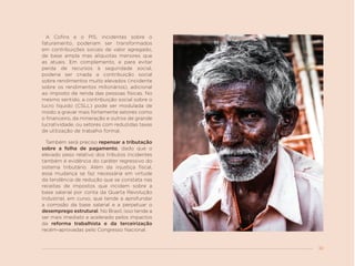 33
A Cofins e o PIS, incidentes sobre o
faturamento, poderiam ser transformados
em contribuições sociais de valor agregado,
de base ampla mas alíquotas menores que
as atuais. Em complemento, e para evitar
perda de recursos à seguridade social,
poderia ser criada a contribuição social
sobre rendimentos muito elevados (incidente
sobre os rendimentos milionários), adicional
ao imposto de renda das pessoas físicas. No
mesmo sentido, a contribuição social sobre o
lucro líquido (CSLL) pode ser modulada de
modo a gravar mais fortemente setores como
o financeiro, da mineração e outros de grande
lucratividade, ou setores com reduzidas taxas
de utilização de trabalho formal.
Também será preciso repensar a tributação
sobre a folha de pagamento, dado que o
elevado peso relativo dos tributos incidentes
também é evidência do caráter regressivo do
sistema tributário. Além da injustiça fiscal,
essa mudança se faz necessária em virtude
da tendência de redução que se constata nas
receitas de impostos que incidem sobre a
base salarial por conta da Quarta Revolução
Industrial, em curso, que tende a aprofundar
a corrosão da base salarial e a perpetuar o
desemprego estrutural. No Brasil, isso tende a
ser mais imediato e acelerado pelos impactos
da reforma trabalhista e da terceirização
recém-aprovadas pelo Congresso Nacional.
 