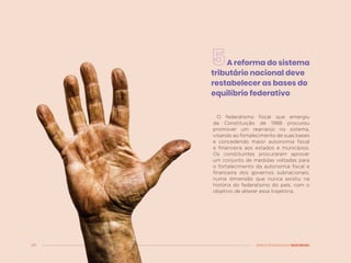 34 MENOS DESIGUALDADE, MAIS BRASIL
A reforma do sistema
tributário nacional deve
restabelecer as bases do
equilíbrio federativo
O federalismo fiscal que emergiu
da Constituição de 1988 procurou
promover um rearranjo no sistema,
visando ao fortalecimento de suas bases
e concedendo maior autonomia fiscal
e financeira aos estados e municípios.
Os constituintes procuraram aprovar
um conjunto de medidas voltadas para
o fortalecimento da autonomia fiscal e
financeira dos governos subnacionais,
numa dimensão que nunca existiu na
história do federalismo do país, com o
objetivo de alterar essa trajetória.
 