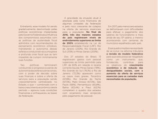 35
Entretanto, esse modelo foi sendo
gradativamente desmontado pelas
políticas econômicas implantadas
peloGovernoFederalsobainfluência
dos compromissos assumidos com
as políticas de austeridade fiscal
admitidos com recomendações do
pensamento econômico ortodoxo,
manietando a autonomia dessas
esferas e conduzindo-as a uma grave
e profunda crise fiscal que as tem
impedido de cumprir minimamente
suas funções.
Tais políticas terminaram
conduzindo à progressiva perda de
autonomiadasesferassubnacionais,
com o poder de decisão sobre
suas finanças e sobre a oferta de
serviços para a população sendo
crescentemente centralizado no
Estado, o que — combinado com o
baixo crescimento econômico deste
período — agravou suas condições
financeiras e enfraqueceu as bases
da federação.
A gravidade da situação atual é
atestada pela ruína financeira de
algumas unidades da federação
e pelo risco crescente de colapso
na oferta de serviços essenciais
para a população. No final de
2016, três dos maiores estados
do país registravam níveis de
endividamento superiores ao limite
de 200% estabelecido na Lei de
Responsabilidade Fiscal (LRF): Rio
de Janeiro (232%), Rio Grande do
Sul (213%) e Minas Gerais (203%).
Dos 27 estados do Brasil, 13
registravam gastos com pessoal
superiores ao limite permitido pela
LRF, de 60% em relação à receita
corrente líquida: Minas Gerais (78%),
Rio Grande do Sul (76,1%) e Rio de
Janeiro (72,3%) aparecem como
os casos mais graves. Tocantins
(67,8%), Rio Grande do Norte
(67,5%), Mato Grosso (67,3%), São
Paulo (66%), Pernambuco (65,8%),
Bahia (63,4%) e Piauí (62,1%)
completam o quadro dos estados
com orçamento mais enrijecido
pelo pagamento de pessoal.
Em 2017, pelo menos seis estados
se defrontavam com dificuldades
para efetuar o pagamento dos
salários do funcionalismo e mais
ainda de seu 13º salário, o mesmo
acontecendo com centenas de
municípios espalhados pelo país.
Essequadroimpõeanecessidade
de se incluir na reforma tributária
a revisão do modelo federativo
para que este possa ser resgatado
como um instrumento que,
fortalecido, contribua para
os objetivos do crescimento
econômico e de redução das
desigualdades sociais, com o
aumento da oferta de serviços
essenciais para as camadas mais
necessitadas da população.
 