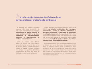36 MENOS DESIGUALDADE, MAIS BRASIL
A reforma do sistema tributário nacional
deve considerar a tributação ambiental
A reforma do sistema tributário
nacional não pode prescindir da
tributação ambiental necessária para,
num cenário de graves ameaças ao
meio ambiente, inibir as práticas
predatórias e, simultaneamente,
sustentar o financiamento de
políticas socioambientais.
Com o avanço do debate
sobre os limites do crescimento,
particularmente a partir dos anos
de 1970 e 1980, a questão ambiental
passou a ganhar espaço também
no campo da política tributária,
notadamente a partir dos anos de
1990 e principalmente na Europa.
Como ressaltou documento emitido pela OCDE
(2011), os tributos ambientais têm vantagens
importantes, como a eficácia ambiental, a
eficiência econômica, a capacidade de aumentar a
receita pública e a maior transparência. Além disso,
a tributação ambiental tem sido utilizada para tratar
de uma ampla gama de questões relacionadas,
incluindo a redução de resíduos sólidos, da poluição
da água e das emissões atmosféricas.
Mais recentemente, nos anos 2000, ganhou corpo
o debate em torno da noção de decrescimento.
Para os adeptos dessa ideia, a defesa do meio
ambiente e a continuação do desenvolvimento
econômico representam trajetórias inconciliáveis.
Em síntese, o crescimento econômico seria, nesta
concepção, incompatível com os limites ecológicos
e biofísicos do planeta.
 