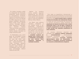 37
Os países europeus estão
na vanguarda da tributação
ambiental, sendo pioneiros
os escandinavos. Finlândia,
Suécia e Dinamarca fizeram a
reforma no início da década
de 1990. Seguiram-se outros
países (Holanda, Alemanha,
Reino Unido, Suíça, Islândia
Letônia, Noruega, Bélgica,
Itália, Espanha e Portugal),
que também fizeram
“reformas fiscais ambientais”
ampliando a participação
relativa desses impostos na
carga tributária total.
É emblemático que, como
parte da Estratégia Europa
2020, traçou-se o objetivo
de que, até 2020, pelo
menos 10% da arrecadação
dos países-membros da
União Europeia advenha
de tributos ambientais. Os
desafios nesta direção são
consideráveis, pois, em 2014,
essa participação relativa
média era de 6,3%.
Mesmo na América
Latina existem algumas
experiências de reformas
fiscais ambientais de forma
mais restrita, com destaque
para os casos da Argentina,
Bolívia, Chile e México.
No Brasil, uma reforma
tributária ambiental é
um desafio ainda a ser
enfrentado. Experiências
tópicas e frágeis denotam a
baixa relevância e aderência
do debate e da prioridade
política em torno do tema
da tributação ambiental e
a completa ausência de
debate mais a fundo sobre
a viabilidade e necessidade
de uma reforma fiscal
ambiental adaptada à
realidade brasileira.
Com base na experiência internacional, a
reformatributáriadeveredistribuiracomposição
da carga tributária pela ampliação da tributação
ambiental, pela maior taxação sobre o carbono
oriundo de emissões de combustíveis fósseis,
a criação de uma Contribuição de Intervenção
no Domínio Econômico (Cide) Ambiental, a
ampliação do imposto territorial rural, a maior
tributação sobre o uso da água, a adoção de
taxações progressivas no uso de agrotóxicos
e pela revisão dos subsídios prejudiciais ao
meio ambiente.
As receitas adicionais deveriam ser
utilizadas para financiar políticas ambientais
e socioambientais (licenciamento
ambiental, fiscalização, áreas protegidas,
política indigenista); inovação; transição
agroecológica; obras de despoluição; e
incentivo a atividades, processos produtivos
ou consumos ambientalmente amigáveis.
 