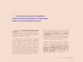 38 MENOS DESIGUALDADE, MAIS BRASIL
A reforma do sistema tributário
nacional deve aperfeiçoar a tributação
sobre o comércio internacional
A reforma deve resgatar o papel da tributação
aduaneiracomoinstrumentoparaplanejamento
estratégico do país, com vistas a estruturar o seu
processo produtivo em patamares adequados
ao processo de desenvolvimento.
A administração dos tributos incidentes
sobre o comércio exterior no país é atividade
exercida pela Receita Federal do Brasil de
forma integrada com a administração dos
demais tributos federais. Essa forma de
administração integrada segue a tendência
mundial pois, cada vez mais frequentemente, o
comércio internacional tem sido utilizado como
instrumento de planejamento fiscal abusivo,
especialmente quando realizado em operações
entre empresas vinculadas a paraísos fiscais.
Dos tributos incidentes sobre o comércio
exterior, especial atenção deve ser dada
ao imposto de importação e ao imposto
de exportação, de natureza extrafiscal por
excelência, que se prestam, basicamente, para
materializar o poder do Estado de interferir
nos fluxos internacionais de comércio.
Todos os países que, em algum momento
de sua história, puseram em prática
programas de desenvolvimento industrial,
trataram de regular e controlar os fluxos
comerciais internacionais por meio da
utilização de alíquotas diferenciadas de
tributos aduaneiros com vistas a criar
condições adequadas ao seu objetivo.
 
