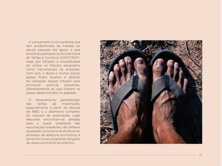 39
O pensamento livre-cambista que
tem predominado da metade do
século passado até agora, e que
encontrasuasbasesnoAcordoGeral
de Tarifas e Comércio (GATT/1947),
nega aos Estados a possibilidade
de utilizar os tributos aduaneiros
como instrumentos de proteção.
Com isso, o Brasil e muitos outros
países foram levados a abdicar
da utilização desses tributos para
promover políticas industriais,
diferentemente do que fizeram os
países desenvolvidos no passado.
O rebaixamento generalizado
das tarifas de importação,
especialmente a partir da década
de 1990, e o abandono completo
do imposto de exportação, cujas
alíquotas encontram-se zeradas
para a quase totalidade das
exportações brasileiras, são reflexos
da adesão incondicional do Brasil ao
processo de abertura econômica e
da renúncia aos programas dirigidos
de desenvolvimento econômico.
 