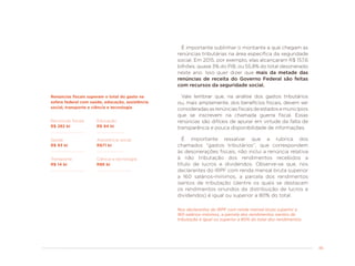 45
É importante sublinhar o montante a que chegam as
renúncias tributárias na área específica da seguridade
social. Em 2015, por exemplo, elas alcançaram R$ 157,6
bilhões, quase 3% do PIB, ou 55,8% do total desonerado
neste ano. Isso quer dizer que mais da metade das
renúncias de receita do Governo Federal são feitas
com recursos da seguridade social.
Vale lembrar que, na análise dos gastos tributários
ou, mais amplamente, dos benefícios fiscais, devem ser
consideradasasrenúnciasfiscaisdeestadosemunicípios
que se inscrevem na chamada guerra fiscal. Essas
renúncias são difíceis de apurar em virtude da falta de
transparência e pouca disponibilidade de informações.
É importante ressalvar que a rubrica dos
chamados “gastos tributários”, que correspondem
às desonerações fiscais, não inclui a renúncia relativa
à não tributação dos rendimentos recebidos a
título de lucros e dividendos. Observe-se que, nos
declarantes do IRPF com renda mensal bruta superior
a 160 salários-mínimos, a parcela dos rendimentos
isentos de tributação (dentre os quais se destacam
os rendimentos oriundos da distribuição de lucros e
dividendos) é igual ou superior a 80% do total.
Nos declarantes do IRPF com renda mensal bruta superior a
160 salários-mínimos, a parcela dos rendimentos isentos de
tributação é igual ou superior a 80% do total dos rendimentos.
Renúncias fiscais superam o total do gasto na
esfera federal com saúde, educação, assistência
social, transporte e ciência e tecnologia
Renúncias fiscais
R$ 282 bi
Saúde
R$ 93 bi
Educação
R$ 94 bi
Assistência social
R$71 bi
Transporte
R$ 14 bi
Ciência e tecnologia
R$6 bi
 