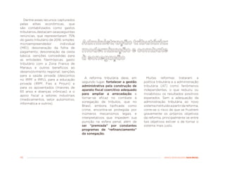 46 MENOS DESIGUALDADE, MAIS BRASIL
Dentre esses recursos capturados
pelas elites econômicas, que
são contabilizados como gastos
tributários,destacam-seasseguintes
renúncias, que representaram 75%
do gasto tributário de 2016: simples;
microempreendedor individual
(MEI); desoneração da folha de
pagamento; desoneração da cesta
básica; isenções concedidas para
as entidades filantrópicas; gasto
tributário com a Zona Franca de
Manaus e outros benefícios ao
desenvolvimento regional; isenções
para a saúde privada (descontos
no IRPF e IRPJ), para a educação
privada (IRPF, Fies e Prouni) e
para os aposentados (maiores de
65 anos e doenças crônicas); e o
apoio fiscal a setores industriais
(medicamentos, setor automotivo,
informática e outros).
Muitas reformas trataram a
política tributária e a administração
tributária (AT) como fenômenos
independentes, o que reduziu ou
inviabilizou os resultados positivos
esperados. Sem a adequação da
administração tributária ao novo
sistemainstituídoapartirdareforma,
corre-se o risco de que se frustrem
gravemente os próprios objetivos
da reforma, principalmente se entre
tais objetivos estiver o de tornar o
sistema mais justo.
A reforma tributária deve, em
segundo lugar, fortalecer a gestão
administrativa pela construção de
aparato fiscal coercitivo adequado
para ampliar a arrecadação e
tornar-se eficaz no combate à
sonegação de tributos, que no
Brasil, embora tipificada como
crime, encontra-se protegida por
inúmeros mecanismos legais e
interpretativos que impedem sua
punição na esfera penal, além de
ser “premiada” por constantes
programas de “refinanciamento”
da sonegação.
 