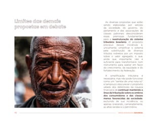 48 MENOS DESIGUALDADE, MAIS BRASIL
As diversas propostas que estão
sendo elaboradas por setores
da sociedade, do governo, do
parlamento e das associações de
classes patronais desconsideram
essas premissas fundamentais
para a reestruturação do sistema
tributário brasileiro. O propósito
precípuo dessas iniciativas é,
unicamente, simplificar o sistema
pela substituição de diversos
tributos indiretos por um imposto
sobre o valor agregado, o que,
ainda que importante, não é
suficiente para transformá-lo num
instrumento para operar em favor
do crescimento, da equidade e do
fortalecimento da federação.
A simplificação tributária é
necessária, mas não pode funcionar
como um “samba de uma nota só”
e tampouco obscurecer o propósito
velado dos detentores da riqueza
financeira de continuar mantendo o
ônus da tributação sobre os ombros
dos consumidores e das classes
menos favorecidas da sociedade,
excluindo de sua incidência, ou
apenas onerando, camaradamente,
as altas rendas e o patrimônio.
 