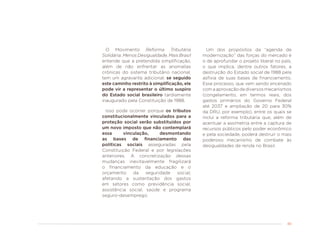 49
O Movimento Reforma Tributária
Solidária: Menos Desigualdade, Mais Brasil
entende que a pretendida simplificação,
além de não enfrentar as anomalias
crônicas do sistema tributário nacional,
tem um agravante adicional: se seguido
este caminho restrito à simplificação, ele
pode vir a representar o último suspiro
do Estado social brasileiro tardiamente
inaugurado pela Constituição de 1988.
Isso pode ocorrer porque os tributos
constitucionalmente vinculados para a
proteção social serão substituídos por
um novo imposto que não contemplará
essa vinculação, desmontando
as bases de financiamento das
políticas sociais asseguradas pela
Constituição Federal e por legislações
anteriores. A concretização dessas
mudanças inevitavelmente fragilizará
o financiamento da educação e o
orçamento da seguridade social,
afetando a sustentação dos gastos
em setores como previdência social,
assistência social, saúde e programa
seguro-desemprego.
Um dos propósitos da “agenda de
modernização” das forças do mercado é
o de aprofundar o projeto liberal no país,
o que implica, dentre outros fatores, a
destruição do Estado social de 1988 pela
asfixia de suas bases de financiamento.
Esse processo, que vem sendo encenado
comaaprovaçãodediversosmecanismos
(congelamento, em termos reais, dos
gastos primários do Governo Federal
até 2037 e ampliação de 20 para 30%
da DRU, por exemplo), entre os quais se
inclui a reforma tributária que, além de
acentuar a assimetria entre a captura de
recursos públicos pelo poder econômico
e pela sociedade, poderá destruir o mais
poderoso mecanismo de combate às
desigualdades de renda no Brasil.
 